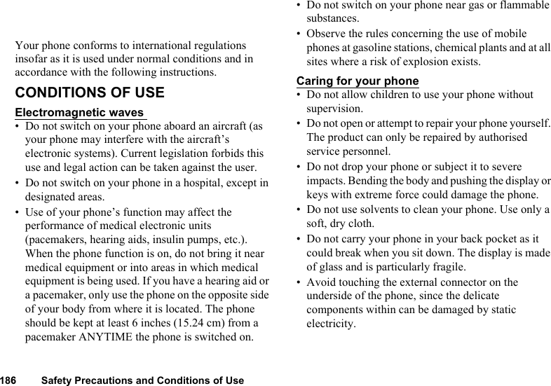 186 Safety Precautions and Conditions of UseYour phone conforms to international regulations insofar as it is used under normal conditions and in accordance with the following instructions. CONDITIONS OF USE Electromagnetic waves • Do not switch on your phone aboard an aircraft (as your phone may interfere with the aircraft’s electronic systems). Current legislation forbids this use and legal action can be taken against the user. • Do not switch on your phone in a hospital, except in designated areas. • Use of your phone’s function may affect the performance of medical electronic units (pacemakers, hearing aids, insulin pumps, etc.). When the phone function is on, do not bring it near medical equipment or into areas in which medical equipment is being used. If you have a hearing aid or a pacemaker, only use the phone on the opposite side of your body from where it is located. The phone should be kept at least 6 inches (15.24 cm) from a pacemaker ANYTIME the phone is switched on. • Do not switch on your phone near gas or flammable substances. • Observe the rules concerning the use of mobile phones at gasoline stations, chemical plants and at all sites where a risk of explosion exists. Caring for your phone• Do not allow children to use your phone without supervision. • Do not open or attempt to repair your phone yourself. The product can only be repaired by authorised service personnel.• Do not drop your phone or subject it to severe impacts. Bending the body and pushing the display or keys with extreme force could damage the phone.• Do not use solvents to clean your phone. Use only a soft, dry cloth. • Do not carry your phone in your back pocket as it could break when you sit down. The display is made of glass and is particularly fragile.• Avoid touching the external connector on the underside of the phone, since the delicate components within can be damaged by static electricity. 