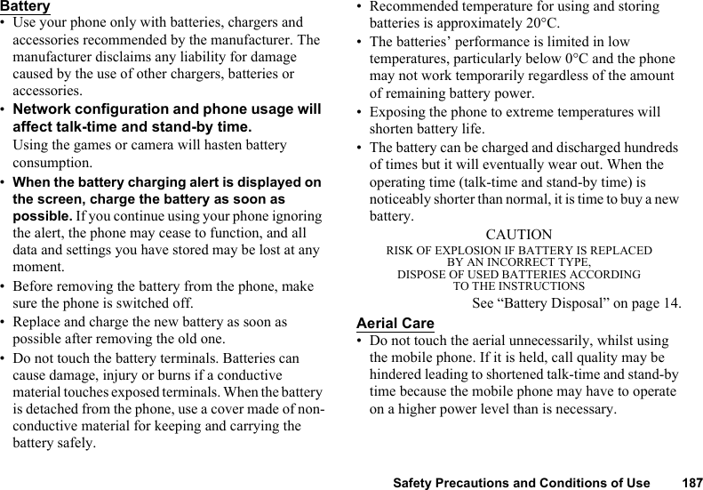 Safety Precautions and Conditions of Use 187Battery• Use your phone only with batteries, chargers and accessories recommended by the manufacturer. The manufacturer disclaims any liability for damage caused by the use of other chargers, batteries or accessories. •Network configuration and phone usage will affect talk-time and stand-by time. Using the games or camera will hasten battery consumption.•When the battery charging alert is displayed on the screen, charge the battery as soon as possible. If you continue using your phone ignoring the alert, the phone may cease to function, and all data and settings you have stored may be lost at any moment.• Before removing the battery from the phone, make sure the phone is switched off. • Replace and charge the new battery as soon as possible after removing the old one.• Do not touch the battery terminals. Batteries can cause damage, injury or burns if a conductive material touches exposed terminals. When the battery is detached from the phone, use a cover made of non-conductive material for keeping and carrying the battery safely.• Recommended temperature for using and storing batteries is approximately 20°C.• The batteries’ performance is limited in low temperatures, particularly below 0°C and the phone may not work temporarily regardless of the amount of remaining battery power.• Exposing the phone to extreme temperatures will shorten battery life.• The battery can be charged and discharged hundreds of times but it will eventually wear out. When the operating time (talk-time and stand-by time) is noticeably shorter than normal, it is time to buy a new battery.CAUTIONRISK OF EXPLOSION IF BATTERY IS REPLACEDBY AN INCORRECT TYPE,DISPOSE OF USED BATTERIES ACCORDINGTO THE INSTRUCTIONSSee “Battery Disposal” on page 14.Aerial Care• Do not touch the aerial unnecessarily, whilst using the mobile phone. If it is held, call quality may be hindered leading to shortened talk-time and stand-by time because the mobile phone may have to operate on a higher power level than is necessary. 