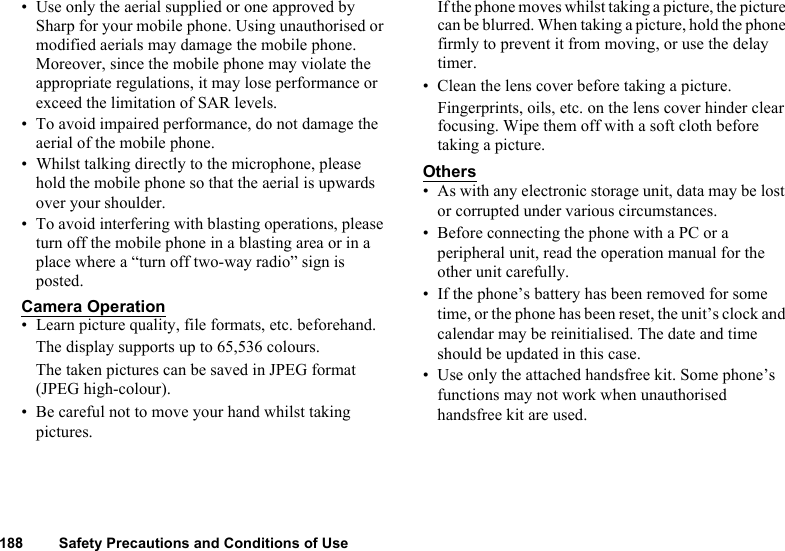 188 Safety Precautions and Conditions of Use• Use only the aerial supplied or one approved by Sharp for your mobile phone. Using unauthorised or modified aerials may damage the mobile phone. Moreover, since the mobile phone may violate the appropriate regulations, it may lose performance or exceed the limitation of SAR levels.• To avoid impaired performance, do not damage the aerial of the mobile phone.• Whilst talking directly to the microphone, please hold the mobile phone so that the aerial is upwards over your shoulder.• To avoid interfering with blasting operations, please turn off the mobile phone in a blasting area or in a place where a “turn off two-way radio” sign is posted.Camera Operation• Learn picture quality, file formats, etc. beforehand.The display supports up to 65,536 colours. The taken pictures can be saved in JPEG format (JPEG high-colour).• Be careful not to move your hand whilst taking pictures.If the phone moves whilst taking a picture, the picture can be blurred. When taking a picture, hold the phone firmly to prevent it from moving, or use the delay timer.• Clean the lens cover before taking a picture.Fingerprints, oils, etc. on the lens cover hinder clear focusing. Wipe them off with a soft cloth before taking a picture.Others• As with any electronic storage unit, data may be lost or corrupted under various circumstances. • Before connecting the phone with a PC or a peripheral unit, read the operation manual for the other unit carefully.• If the phone’s battery has been removed for some time, or the phone has been reset, the unit’s clock and calendar may be reinitialised. The date and time should be updated in this case. • Use only the attached handsfree kit. Some phone’s functions may not work when unauthorised handsfree kit are used.