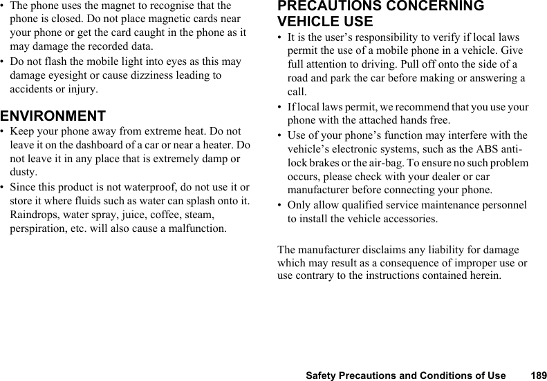 Safety Precautions and Conditions of Use 189• The phone uses the magnet to recognise that the phone is closed. Do not place magnetic cards near your phone or get the card caught in the phone as it may damage the recorded data.• Do not flash the mobile light into eyes as this may damage eyesight or cause dizziness leading to accidents or injury. ENVIRONMENT • Keep your phone away from extreme heat. Do not leave it on the dashboard of a car or near a heater. Do not leave it in any place that is extremely damp or dusty. • Since this product is not waterproof, do not use it or store it where fluids such as water can splash onto it. Raindrops, water spray, juice, coffee, steam, perspiration, etc. will also cause a malfunction.PRECAUTIONS CONCERNING VEHICLE USE• It is the user’s responsibility to verify if local laws permit the use of a mobile phone in a vehicle. Give full attention to driving. Pull off onto the side of a road and park the car before making or answering a call. • If local laws permit, we recommend that you use your phone with the attached hands free. • Use of your phone’s function may interfere with the vehicle’s electronic systems, such as the ABS anti-lock brakes or the air-bag. To ensure no such problem occurs, please check with your dealer or car manufacturer before connecting your phone.• Only allow qualified service maintenance personnel to install the vehicle accessories. The manufacturer disclaims any liability for damage which may result as a consequence of improper use or use contrary to the instructions contained herein. 