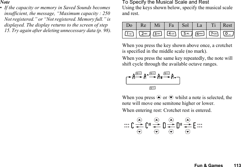 Fun &amp; Games 113Note• If the capacity or memory in Saved Sounds becomes insufficient, the message, “Maximum capacity : 250 Not registered.” or “Not registered. Memory full.” is displayed. The display returns to the screen of step 15. Try again after deleting unnecessary data (p. 98).To Specify the Musical Scale and RestUsing the keys shown below, specify the musical scale and rest.When you press the key shown above once, a crotchet is specified in the middle scale (no mark).When you press the same key repeatedly, the note will shift cycle through the available octave ranges.When you press a or b whilst a note is selected, the note will move one semitone higher or lower.When entering rest: Crotchet rest is entered.Do Re Mi Fa Sol La Ti RestGHIJKLMQLLLL