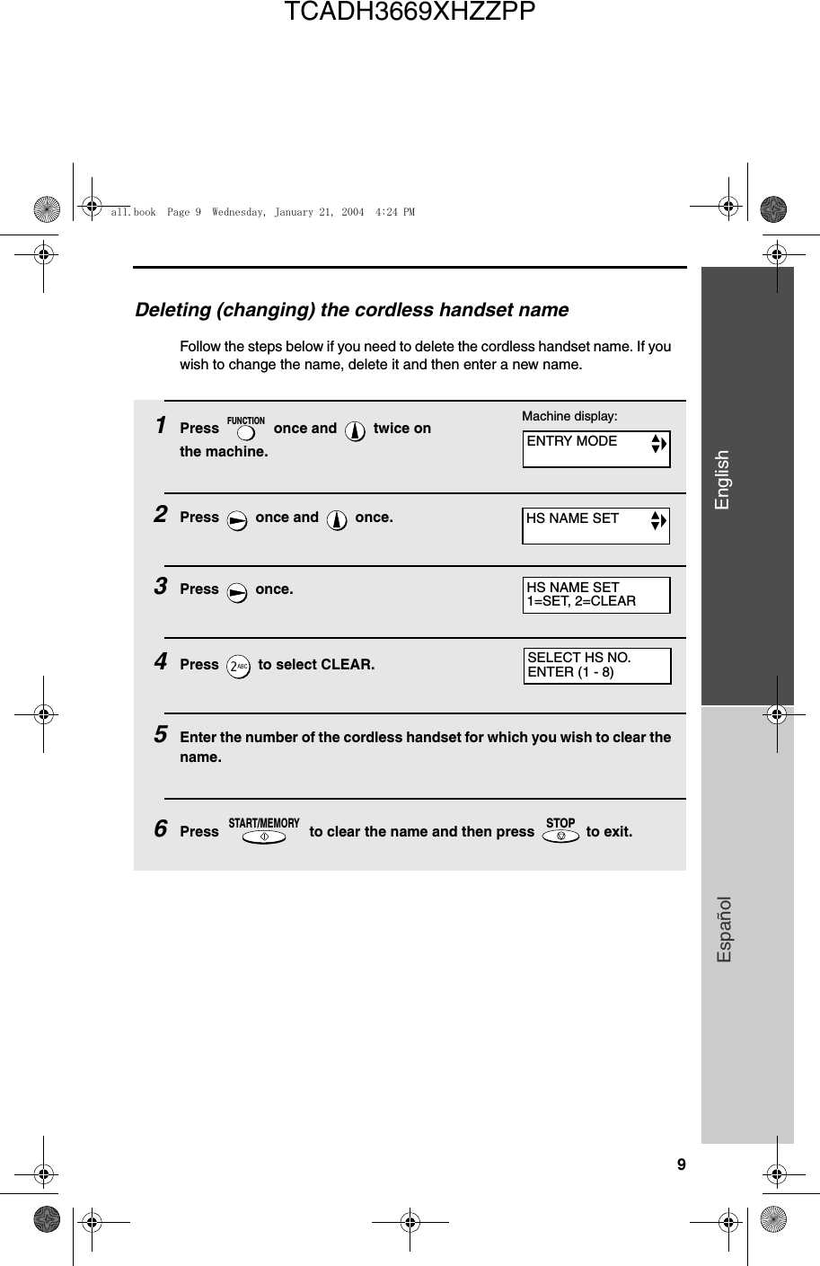 9EnglishEspañolDeleting (changing) the cordless handset nameFollow the steps below if you need to delete the cordless handset name. If you wish to change the name, delete it and then enter a new name.1Press   once and   twice on the machine.2Press   once and   once.3Press  once.4Press   to select CLEAR. 5Enter the number of the cordless handset for which you wish to clear the name.6Press   to clear the name and then press   to exit.FUNCTIONSTART/MEMORYSTOPSELECT HS NO.ENTER (1 - 8)Machine display:ENTRY MODEHS NAME SETHS NAME SET1=SET, 2=CLEARall.book  Page 9  Wednesday, January 21, 2004  4:24 PMTCADH3669XHZZPP