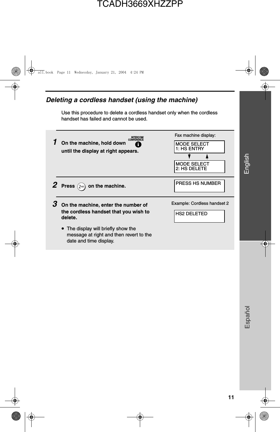 11EnglishEspañolDeleting a cordless handset (using the machine)Use this procedure to delete a cordless handset only when the cordless handset has failed and cannot be used.1On the machine, hold down   until the display at right appears.2Press   on the machine.3On the machine, enter the number of the cordless handset that you wish to delete.•The display will briefly show the message at right and then revert to the date and time display.INTERCOM/CONFERENCEExample: Cordless handset 2Fax machine display:MODE SELECT1: HS ENTRYMODE SELECT2: HS DELETEPRESS HS NUMBERHS2 DELETEDall.book  Page 11  Wednesday, January 21, 2004  4:24 PMTCADH3669XHZZPP