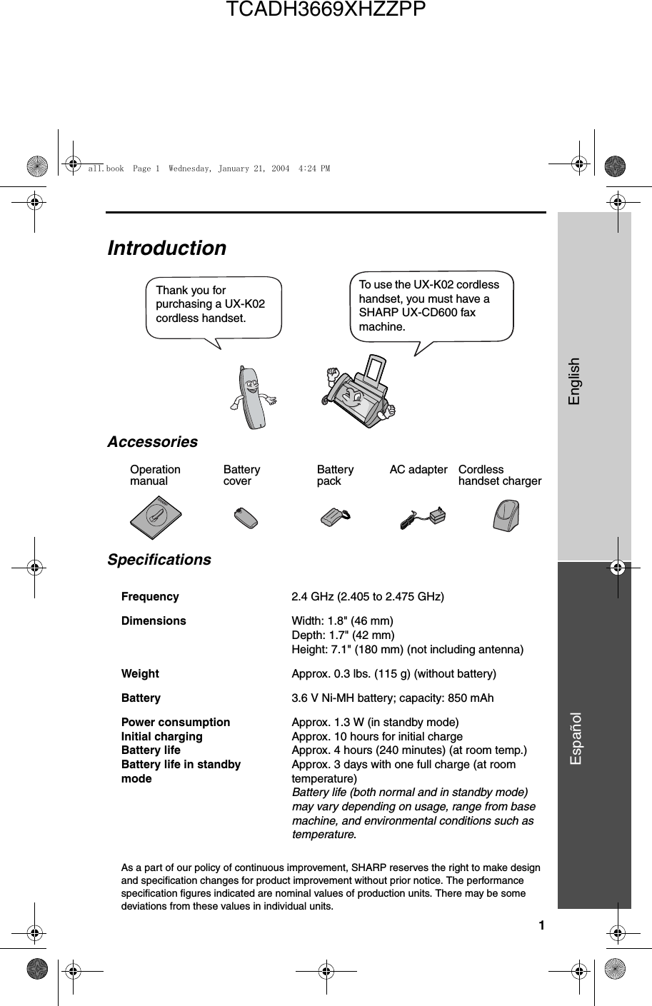 1EnglishEspañol                                                                                                                                                                                  IntroductionSpecificationsAs a part of our policy of continuous improvement, SHARP reserves the right to make design and specification changes for product improvement without prior notice. The performance specification figures indicated are nominal values of production units. There may be some deviations from these values in individual units.Frequency 2.4 GHz (2.405 to 2.475 GHz)Dimensions  Width: 1.8&quot; (46 mm)Depth: 1.7&quot; (42 mm)Height: 7.1&quot; (180 mm) (not including antenna)Weight Approx. 0.3 lbs. (115 g) (without battery)Battery 3.6 V Ni-MH battery; capacity: 850 mAhPower consumption Initial chargingBattery lifeBattery life in standbymodeApprox. 1.3 W (in standby mode)Approx. 10 hours for initial chargeApprox. 4 hours (240 minutes) (at room temp.)Approx. 3 days with one full charge (at room temperature)Battery life (both normal and in standby mode) may vary depending on usage, range from base machine, and environmental conditions such as temperature.Thank you for purchasing a UX-K02 cordless handset. To use the UX-K02 cordless handset, you must have a SHARP UX-CD600 fax machine.Battery coverBattery packCordless handset chargerAC adapterAccessoriesOperation manualall.book  Page 1  Wednesday, January 21, 2004  4:24 PMTCADH3669XHZZPP