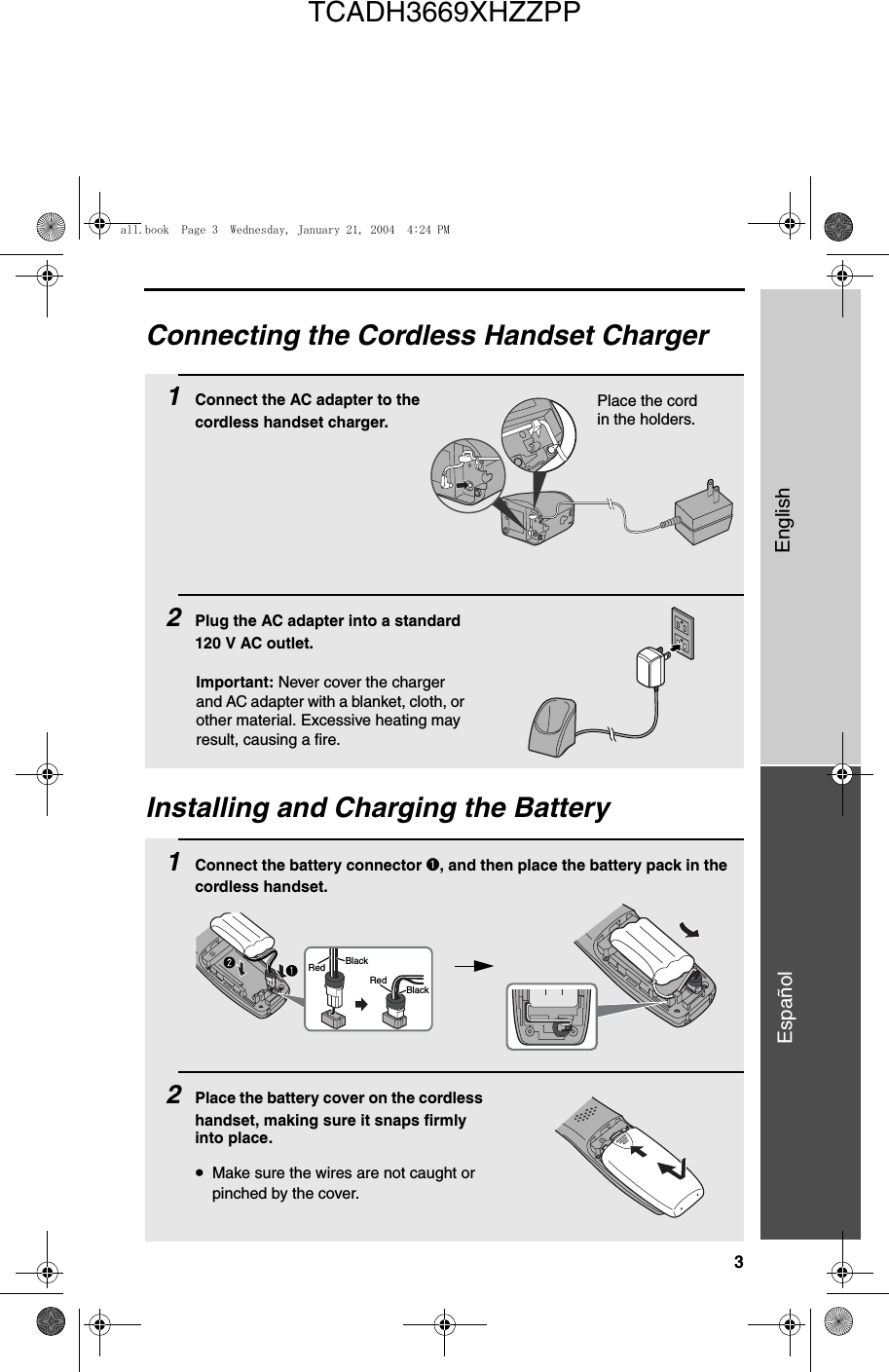 3EnglishEspañolConnecting the Cordless Handset Charger1Connect the AC adapter to the cordless handset charger.2Plug the AC adapter into a standard 120 V AC outlet.Place the cord in the holders.Installing and Charging the Battery1Connect the battery connector ➊, and then place the battery pack in the cordless handset.2Place the battery cover on the cordless handset, making sure it snaps firmly into place.•Make sure the wires are not caught or pinched by the cover.BlackRedBlackRedImportant: Never cover the charger and AC adapter with a blanket, cloth, or other material. Excessive heating may result, causing a fire.all.book  Page 3  Wednesday, January 21, 2004  4:24 PMTCADH3669XHZZPP