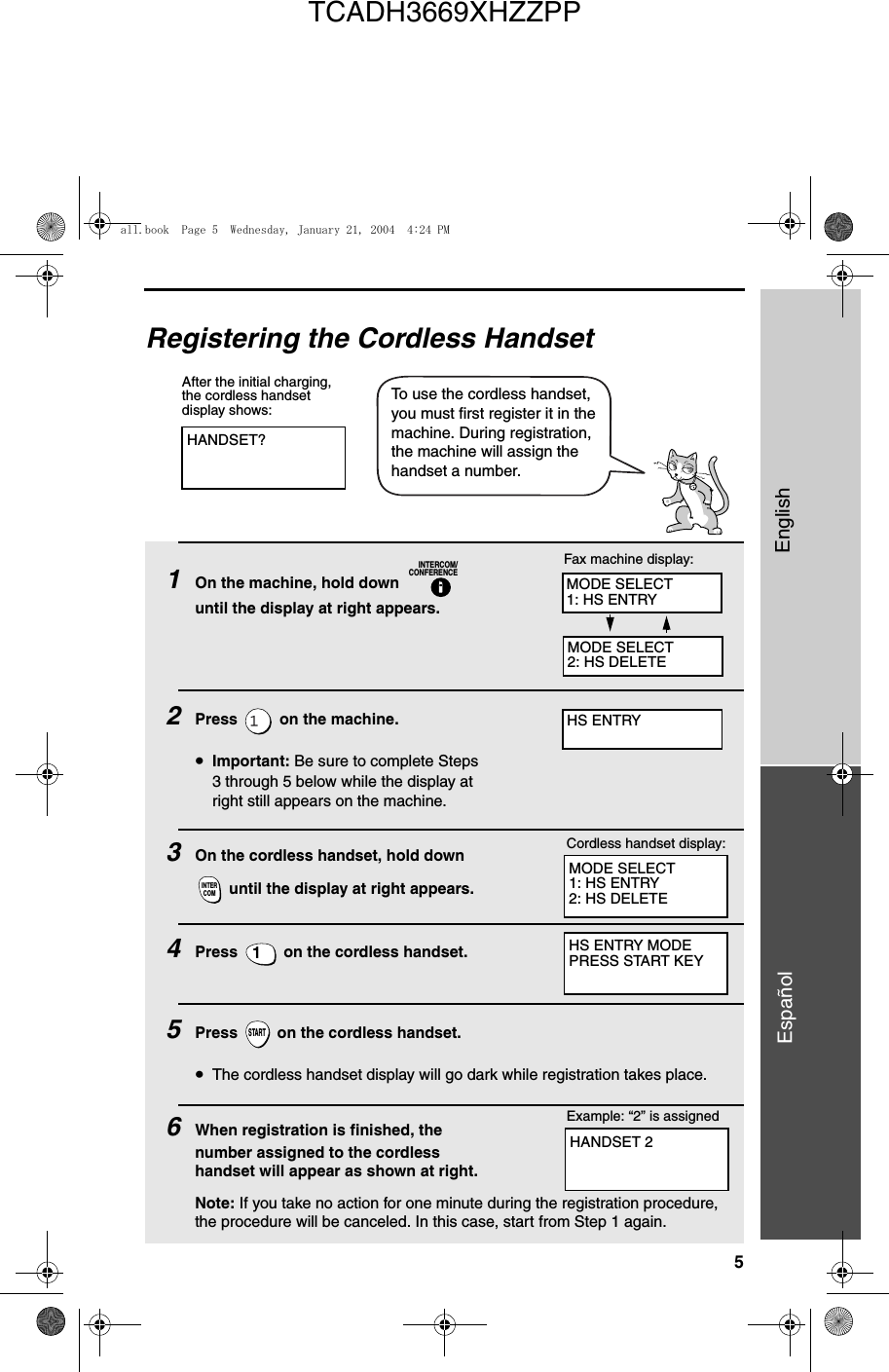 5EnglishEspañolRegistering the Cordless HandsetHANDSET?After the initial charging, the cordless handset display shows:To use the cordless handset, you must first register it in the machine. During registration, the machine will assign the handset a number.1On the machine, hold down   until the display at right appears.2Press   on the machine.•Important: Be sure to complete Steps 3 through 5 below while the display at right still appears on the machine.3On the cordless handset, hold down  until the display at right appears.4Press   on the cordless handset. 5Press   on the cordless handset. •The cordless handset display will go dark while registration takes place.6When registration is finished, the number assigned to the cordless handset will appear as shown at right.Note: If you take no action for one minute during the registration procedure, the procedure will be canceled. In this case, start from Step 1 again.INTERCOM/CONFERENCEINTERCOM1STARTMODE SELECT1: HS ENTRY2: HS DELETECordless handset display:Fax machine display:HS ENTRY MODEPRESS START KEYExample: “2” is assignedMODE SELECT1: HS ENTRYMODE SELECT2: HS DELETEHS ENTRYHANDSET 2all.book  Page 5  Wednesday, January 21, 2004  4:24 PMTCADH3669XHZZPP