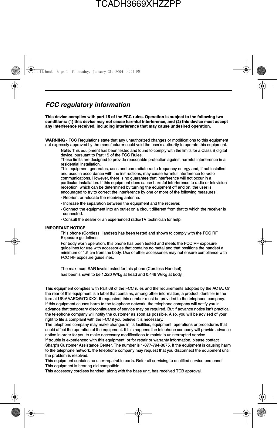 FCC regulatory informationThis device complies with part 15 of the FCC rules. Operation is subject to the following two conditions: (1) this device may not cause harmful interference, and (2) this device must accept any interference received, including interference that may cause undesired operation.WARNING - FCC Regulations state that any unauthorized changes or modifications to this equipment not expressly approved by the manufacturer could void the user’s authority to operate this equipment.Note: This equipment has been tested and found to comply with the limits for a Class B digital device, pursuant to Part 15 of the FCC Rules.These limits are designed to provide reasonable protection against harmful interference in a residential installation.This equipment generates, uses and can radiate radio frequency energy and, if not installed and used in accordance with the instructions, may cause harmful interference to radio communications. However, there is no guarantee that interference will not occur in a particular installation. If this equipment does cause harmful interference to radio or television reception, which can be determined by turning the equipment off and on, the user is encouraged to try to correct the interference by one or more of the following measures:- Reorient or relocate the receiving antenna.- Increase the separation between the equipment and the receiver.- Connect the equipment into an outlet on a circuit different from that to which the receiver is connected.- Consult the dealer or an experienced radio/TV technician for help.IMPORTANT NOTICEThis phone (Cordless Handset) has been tested and shown to comply with the FCC RF Exposure guidelines.For body worn operation, this phone has been tested and meets the FCC RF exposure guidelines for use with accessories that contains no metal and that positions the handset a minimum of 1.5 cm from the body. Use of other accessories may not ensure compliance with FCC RF exposure guidelines.The maximum SAR levels tested for this phone (Cordless Handset) has been shown to be 1.220 W/kg at head and 0.446 W/Kg at body.This equipment complies with Part 68 of the FCC rules and the requirements adopted by the ACTA. On the rear of this equipment is a label that contains, among other information, a product identifier in the format US:AAAEQ##TXXXX. If requested, this number must be provided to the telephone company. If this equipment causes harm to the telephone network, the telephone company will notify you in advance that temporary discontinuance of service may be required. But if advance notice isn&apos;t practical, the telephone company will notify the customer as soon as possible. Also, you will be advised of your right to file a complaint with the FCC if you believe it is necessary.The telephone company may make changes in its facilities, equipment, operations or procedures that could affect the operation of the equipment. If this happens the telephone company will provide advance notice in order for you to make necessary modifications to maintain uninterrupted service.If trouble is experienced with this equipment, or for repair or warranty information, please contact Sharp&apos;s Customer Assistance Center. The number is 1-877-794-8675. If the equipment is causing harm to the telephone network, the telephone company may request that you disconnect the equipment until the problem is resolved.This equipment contains no user-repairable parts. Refer all servicing to qualified service personnel.This equipment is hearing aid compatible.This accessory cordless handset, along with the base unit, has received TCB approval.all.book  Page 1  Wednesday, January 21, 2004  4:24 PMTCADH3669XHZZPP
