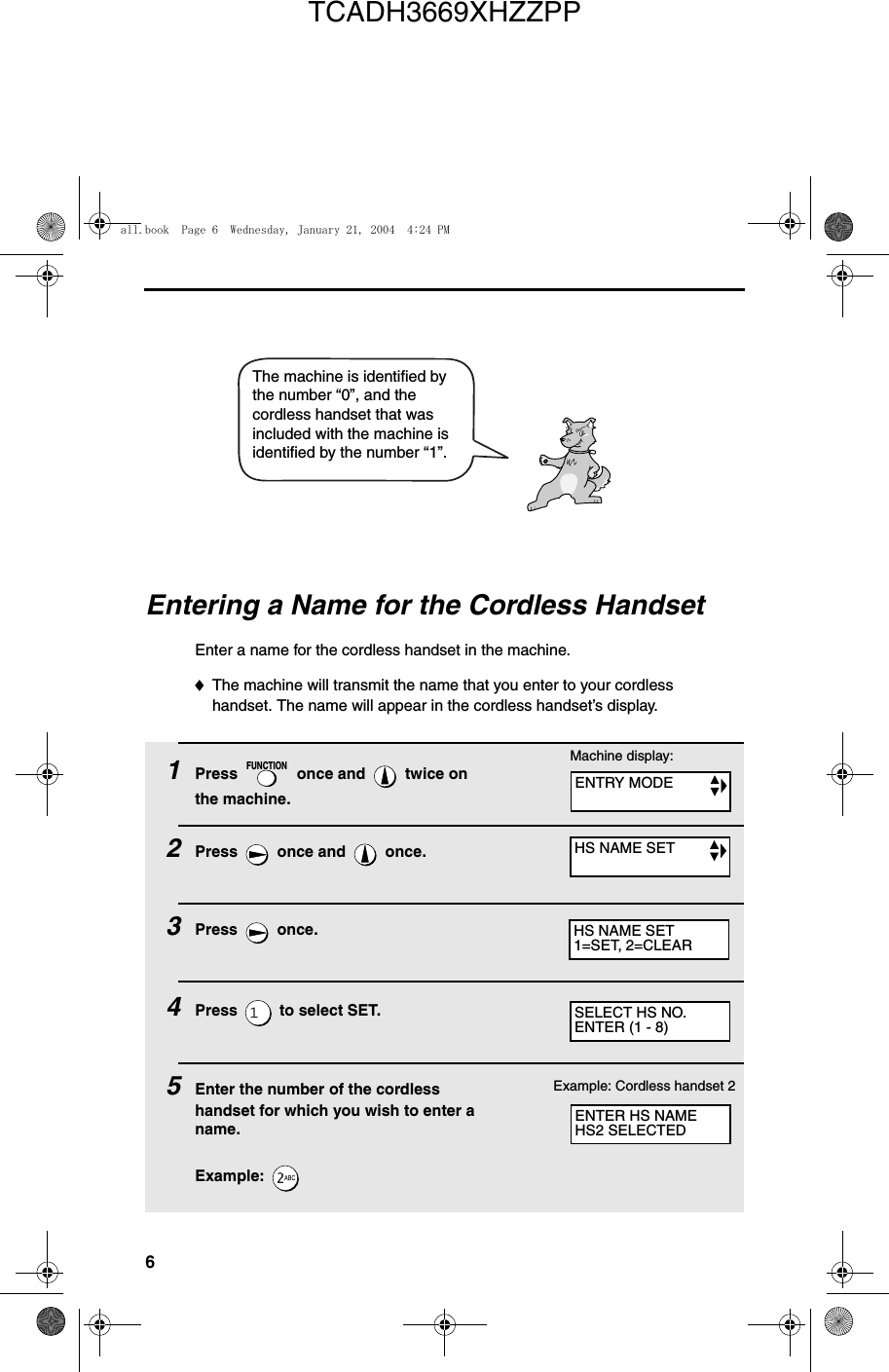 6The machine is identified by the number “0”, and the cordless handset that was included with the machine is identified by the number “1”.Entering a Name for the Cordless HandsetEnter a name for the cordless handset in the machine.♦The machine will transmit the name that you enter to your cordless handset. The name will appear in the cordless handset’s display.1Press   once and   twice on the machine.2Press   once and   once.3Press  once.4Press   to select SET. 5Enter the number of the cordless handset for which you wish to enter a name.Example: FUNCTIONExample: Cordless handset 2SELECT HS NO.ENTER (1 - 8)Machine display:ENTRY MODEHS NAME SETHS NAME SET1=SET, 2=CLEARENTER HS NAMEHS2 SELECTEDall.book  Page 6  Wednesday, January 21, 2004  4:24 PMTCADH3669XHZZPP