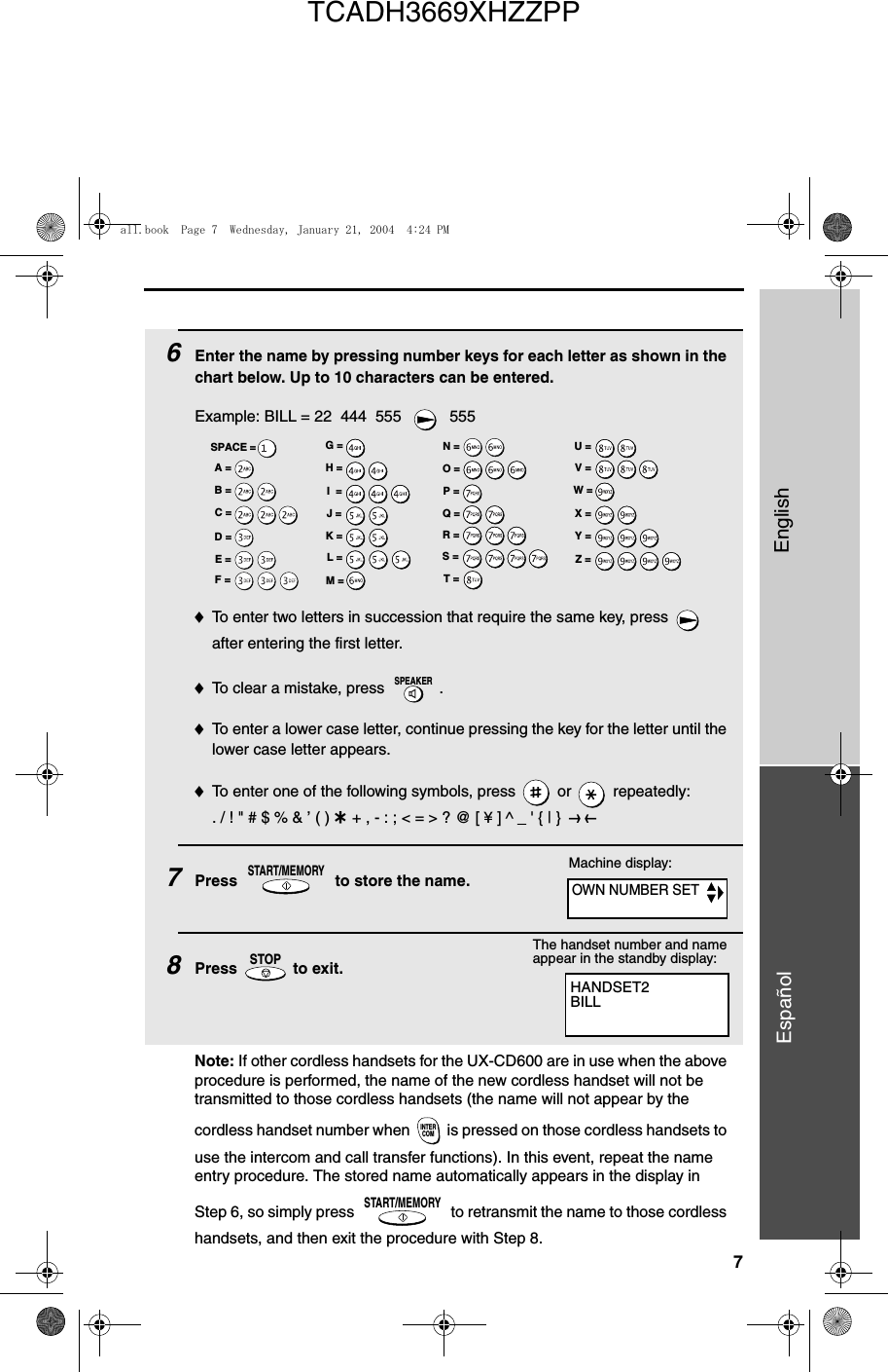 7EnglishEspañol6Enter the name by pressing number keys for each letter as shown in the chart below. Up to 10 characters can be entered.Example: BILL = 22  444  555    555♦To enter two letters in succession that require the same key, press   after entering the first letter. ♦To clear a mistake, press  .♦To enter a lower case letter, continue pressing the key for the letter until the lower case letter appears. ♦To enter one of the following symbols, press   or   repeatedly:. / ! &quot; # $ % &amp; ’ ( ) + + , - : ; &lt; = &gt; ? @ [ ¥ ] ^ _ &apos; { | }  ) (7Press   to store the name. 8Press   to exit.SPEAKERSTART/MEMORYSTOPA =B =C =D =E =F =G =H =I  =J =K =L =M =N =O =P =Q =R =S =T =U =V =W =X =Y =Z =SPACE =Machine display:HANDSET2BILLThe handset number and name appear in the standby display:Note: If other cordless handsets for the UX-CD600 are in use when the above procedure is performed, the name of the new cordless handset will not be transmitted to those cordless handsets (the name will not appear by the cordless handset number when  is pressed on those cordless handsets to use the intercom and call transfer functions). In this event, repeat the name entry procedure. The stored name automatically appears in the display in Step 6, so simply press   to retransmit the name to those cordless handsets, and then exit the procedure with Step 8.INTERCOMSTART/MEMORYOWN NUMBER SETall.book  Page 7  Wednesday, January 21, 2004  4:24 PMTCADH3669XHZZPP