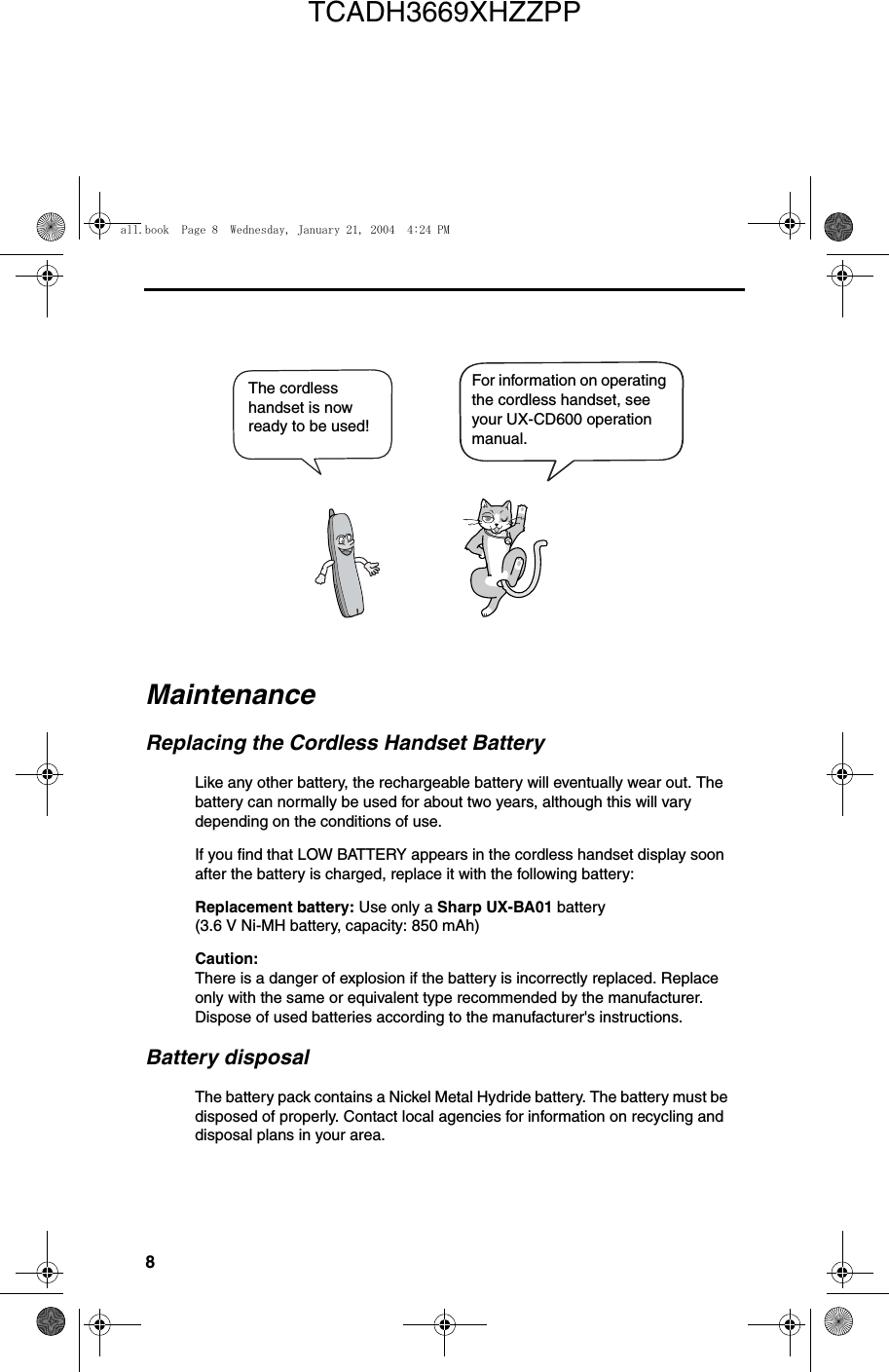 8The cordless handset is now ready to be used!For information on operating the cordless handset, see your UX-CD600 operation manual.MaintenanceReplacing the Cordless Handset BatteryLike any other battery, the rechargeable battery will eventually wear out. The battery can normally be used for about two years, although this will vary depending on the conditions of use.If you find that LOW BATTERY appears in the cordless handset display soon after the battery is charged, replace it with the following battery:Replacement battery: Use only a Sharp UX-BA01 battery (3.6 V Ni-MH battery, capacity: 850 mAh)Caution: There is a danger of explosion if the battery is incorrectly replaced. Replace only with the same or equivalent type recommended by the manufacturer. Dispose of used batteries according to the manufacturer&apos;s instructions.Battery disposalThe battery pack contains a Nickel Metal Hydride battery. The battery must be disposed of properly. Contact local agencies for information on recycling and disposal plans in your area.all.book  Page 8  Wednesday, January 21, 2004  4:24 PMTCADH3669XHZZPP
