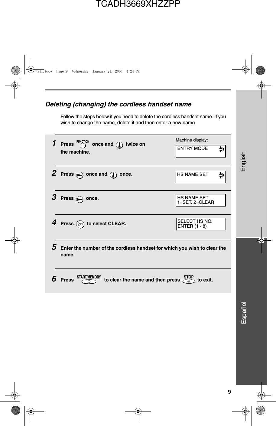 9EnglishEspañolDeleting (changing) the cordless handset nameFollow the steps below if you need to delete the cordless handset name. If you wish to change the name, delete it and then enter a new name.1Press   once and   twice on the machine.2Press   once and   once.3Press  once.4Press   to select CLEAR. 5Enter the number of the cordless handset for which you wish to clear the name.6Press   to clear the name and then press   to exit.FUNCTIONSTART/MEMORYSTOPSELECT HS NO.ENTER (1 - 8)Machine display:ENTRY MODEHS NAME SETHS NAME SET1=SET, 2=CLEARall.book  Page 9  Wednesday, January 21, 2004  4:24 PMTCADH3669XHZZPP