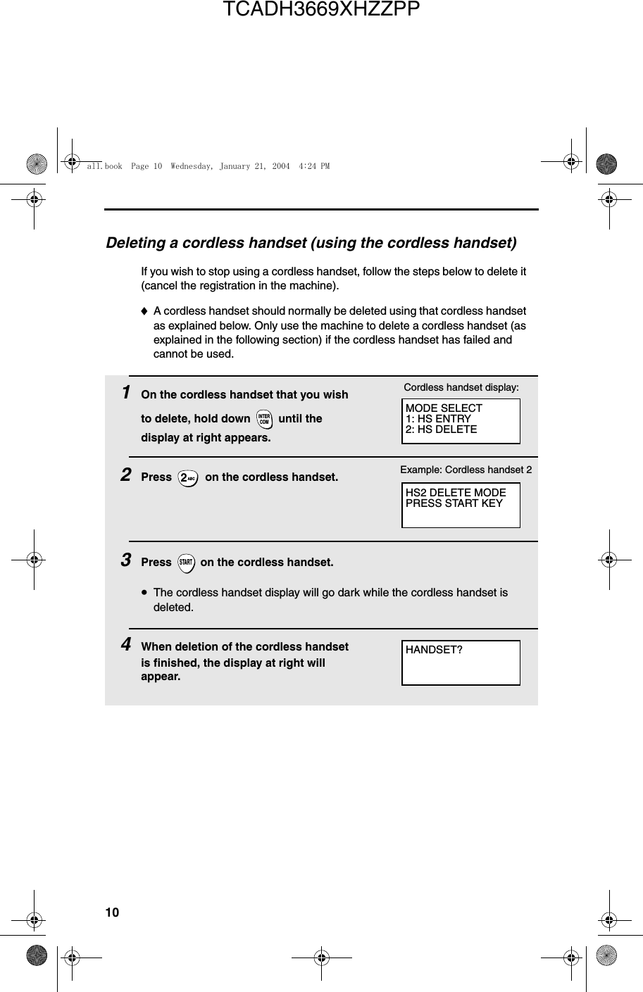 10Deleting a cordless handset (using the cordless handset)If you wish to stop using a cordless handset, follow the steps below to delete it (cancel the registration in the machine). ♦A cordless handset should normally be deleted using that cordless handset as explained below. Only use the machine to delete a cordless handset (as explained in the following section) if the cordless handset has failed and cannot be used.1On the cordless handset that you wish to delete, hold down   until the display at right appears.2Press   on the cordless handset. 3Press   on the cordless handset.•The cordless handset display will go dark while the cordless handset is deleted.4When deletion of the cordless handset is finished, the display at right will appear.INTERCOMABC2STARTMODE SELECT1: HS ENTRY2: HS DELETECordless handset display:HS2 DELETE MODEPRESS START KEYHANDSET?Example: Cordless handset 2all.book  Page 10  Wednesday, January 21, 2004  4:24 PMTCADH3669XHZZPP