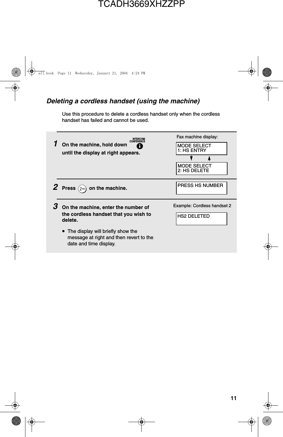 11Deleting a cordless handset (using the machine)Use this procedure to delete a cordless handset only when the cordless handset has failed and cannot be used.1On the machine, hold down   until the display at right appears.2Press   on the machine.3On the machine, enter the number of the cordless handset that you wish to delete.•The display will briefly show the message at right and then revert to the date and time display.INTERCOM/CONFERENCEExample: Cordless handset 2Fax machine display:MODE SELECT1: HS ENTRYMODE SELECT2: HS DELETEPRESS HS NUMBERHS2 DELETEDall.book  Page 11  Wednesday, January 21, 2004  4:24 PMTCADH3669XHZZPP