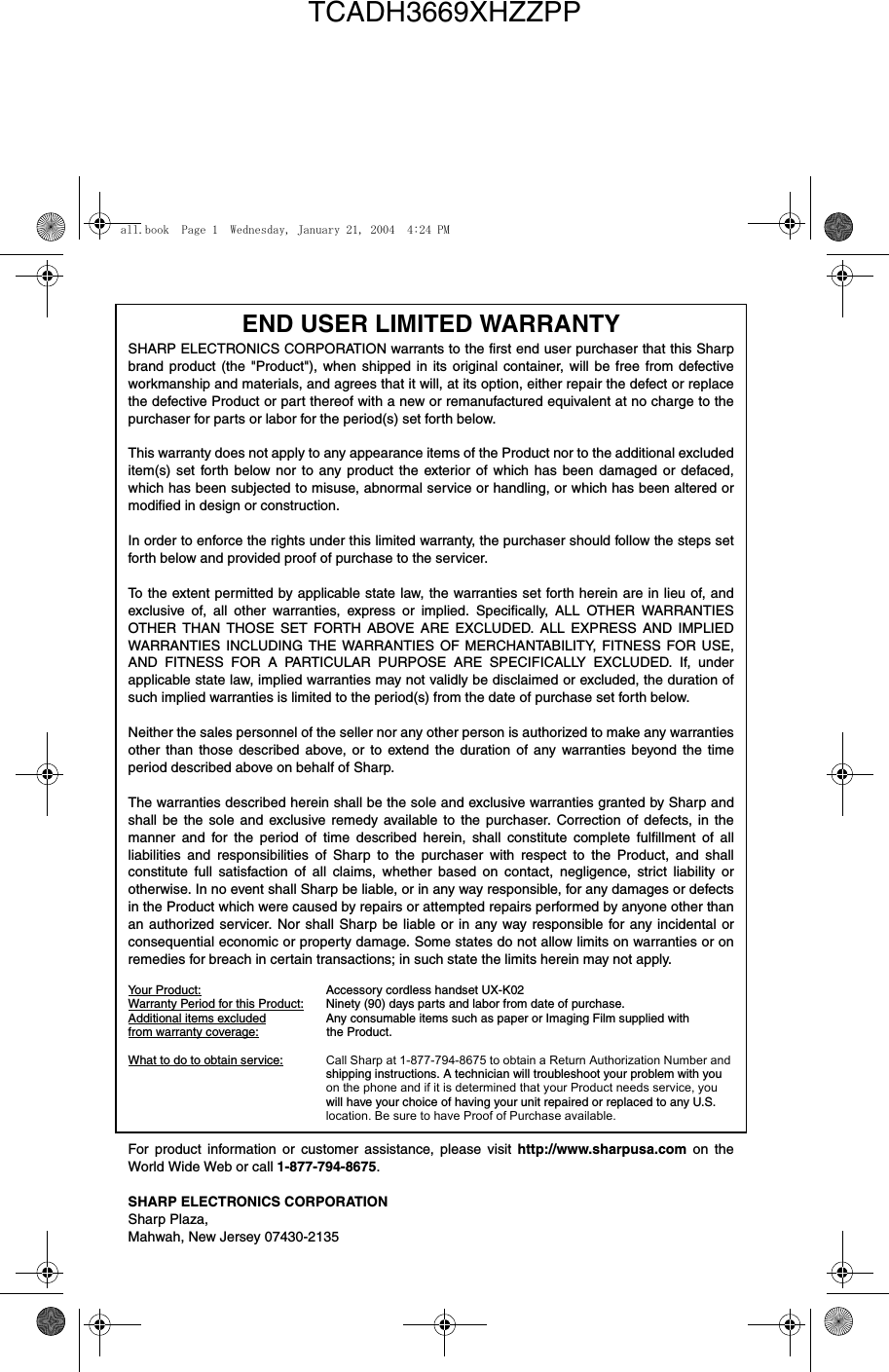 END USER LIMITED WARRANTY SHARP ELECTRONICS CORPORATION warrants to the first end user purchaser that this Sharpbrand product (the &quot;Product&quot;), when shipped in its original container, will be free from defectiveworkmanship and materials, and agrees that it will, at its option, either repair the defect or replacethe defective Product or part thereof with a new or remanufactured equivalent at no charge to thepurchaser for parts or labor for the period(s) set forth below. This warranty does not apply to any appearance items of the Product nor to the additional excludeditem(s) set forth below nor to any product the exterior of which has been damaged or defaced,which has been subjected to misuse, abnormal service or handling, or which has been altered ormodified in design or construction. In order to enforce the rights under this limited warranty, the purchaser should follow the steps setforth below and provided proof of purchase to the servicer. To the extent permitted by applicable state law, the warranties set forth herein are in lieu of, andexclusive of, all other warranties, express or implied. Specifically, ALL OTHER WARRANTIESOTHER THAN THOSE SET FORTH ABOVE ARE EXCLUDED. ALL EXPRESS AND IMPLIEDWARRANTIES INCLUDING THE WARRANTIES OF MERCHANTABILITY, FITNESS FOR USE,AND FITNESS FOR A PARTICULAR PURPOSE ARE SPECIFICALLY EXCLUDED. If, underapplicable state law, implied warranties may not validly be disclaimed or excluded, the duration ofsuch implied warranties is limited to the period(s) from the date of purchase set forth below. Neither the sales personnel of the seller nor any other person is authorized to make any warrantiesother than those described above, or to extend the duration of any warranties beyond the timeperiod described above on behalf of Sharp. The warranties described herein shall be the sole and exclusive warranties granted by Sharp andshall be the sole and exclusive remedy available to the purchaser. Correction of defects, in themanner and for the period of time described herein, shall constitute complete fulfillment of allliabilities and responsibilities of Sharp to the purchaser with respect to the Product, and shallconstitute full satisfaction of all claims, whether based on contact, negligence, strict liability orotherwise. In no event shall Sharp be liable, or in any way responsible, for any damages or defectsin the Product which were caused by repairs or attempted repairs performed by anyone other thanan authorized servicer. Nor shall Sharp be liable or in any way responsible for any incidental orconsequential economic or property damage. Some states do not allow limits on warranties or onremedies for breach in certain transactions; in such state the limits herein may not apply. Your Product: Accessory cordless handset UX-K02 Warranty Period for this Product: Ninety (90) days parts and labor from date of purchase. Additional items excluded Any consumable items such as paper or Imaging Film supplied with from warranty coverage:                    the Product.                     What to do to obtain service: Call Sharp at 1-877-794-8675 to obtain a Return Authorization Number and shipping instructions. A technician will troubleshoot your problem with youon the phone and if it is determined that your Product needs service, youwill have your choice of having your unit repaired or replaced to any U.S.location. Be sure to have Proof of Purchase available. For product information or customer assistance, please visit http://www.sharpusa.com on theWorld Wide Web or call 1-877-794-8675.SHARP ELECTRONICS CORPORATIONSharp Plaza,Mahwah, New Jersey 07430-2135all.book  Page 1  Wednesday, January 21, 2004  4:24 PMTCADH3669XHZZPP