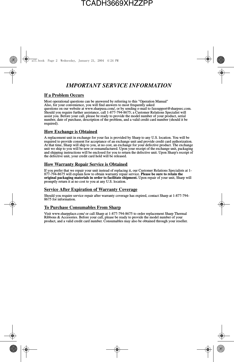 IMPORTANT SERVICE INFORMATIONIf a Problem OccursMost operational questions can be answered by referring to this &quot;Operation Manual&quot;Also, for your convenience, you will find answers to most frequently askedquestions on our website at www.sharpusa.com/, or by sending e-mail to faxsupport@sharpsec.com. Should you require further assistance, call 1-877-794-8675; a Customer Relations Specialist will assist you. Before your call, please be ready to provide the model number of your product, serial number, date of purchase, description of the problem, and a valid credit card number (should it be required).How Exchange is ObtainedA replacement unit in exchange for your fax is provided by Sharp to any U.S. location. You will be required to provide consent for acceptance of an exchange unit and provide credit card authorization. At that time, Sharp will ship to you, at no cost, an exchange for your defective product. The exchange unit we ship to you will be new or remanufactured. Upon your receipt of the exchange unit, packaging and shipping instructions will be enclosed for you to return the defective unit. Upon Sharp&apos;s receipt of the defective unit, your credit card hold will be released.How Warranty Repair Service is ObtainedIf you prefer that we repair your unit instead of replacing it, our Customer Relations Specialists at 1- 877-794-8675 will explain how to obtain warranty repair service. Please be sure to retain the original packaging materials in order to facilitate shipment. Upon repair of your unit, Sharp will promptly return it at no cost to you at any U.S. location.Service After Expiration of Warranty CoverageShould you require service repair after warranty coverage has expired, contact Sharp at 1-877-794- 8675 for information.To Purchase Consumables From SharpVisit www.sharpplace.com/ or call Sharp at 1-877-794-8675 to order replacement Sharp Thermal Ribbons &amp; Accesories. Before your call, please be ready to provide the model number of your product, and a valid credit card number. Consumables may also be obtained through your reseller.all.book  Page 2  Wednesday, January 21, 2004  4:24 PMTCADH3669XHZZPP