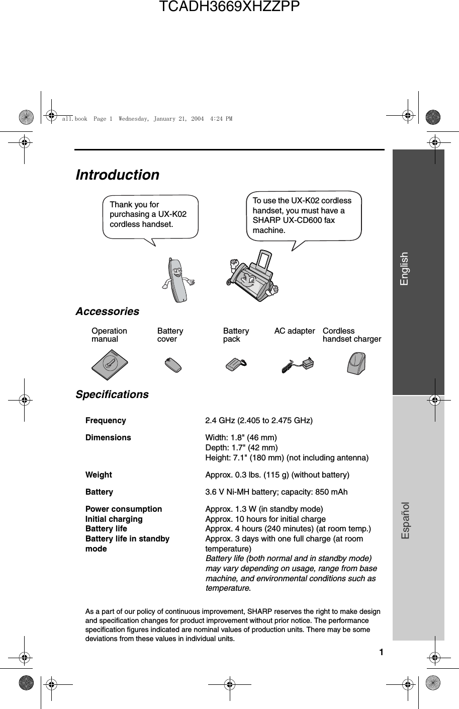 1EnglishEspañol                                                                                                                                                                                  IntroductionSpecificationsAs a part of our policy of continuous improvement, SHARP reserves the right to make design and specification changes for product improvement without prior notice. The performance specification figures indicated are nominal values of production units. There may be some deviations from these values in individual units.Frequency 2.4 GHz (2.405 to 2.475 GHz)Dimensions  Width: 1.8&quot; (46 mm)Depth: 1.7&quot; (42 mm)Height: 7.1&quot; (180 mm) (not including antenna)Weight Approx. 0.3 lbs. (115 g) (without battery)Battery 3.6 V Ni-MH battery; capacity: 850 mAhPower consumption Initial chargingBattery lifeBattery life in standbymodeApprox. 1.3 W (in standby mode)Approx. 10 hours for initial chargeApprox. 4 hours (240 minutes) (at room temp.)Approx. 3 days with one full charge (at room temperature)Battery life (both normal and in standby mode) may vary depending on usage, range from base machine, and environmental conditions such as temperature.Thank you for purchasing a UX-K02 cordless handset. To use the UX-K02 cordless handset, you must have a SHARP UX-CD600 fax machine.Battery coverBattery packCordless handset chargerAC adapterAccessoriesOperation manualall.book  Page 1  Wednesday, January 21, 2004  4:24 PMTCADH3669XHZZPP