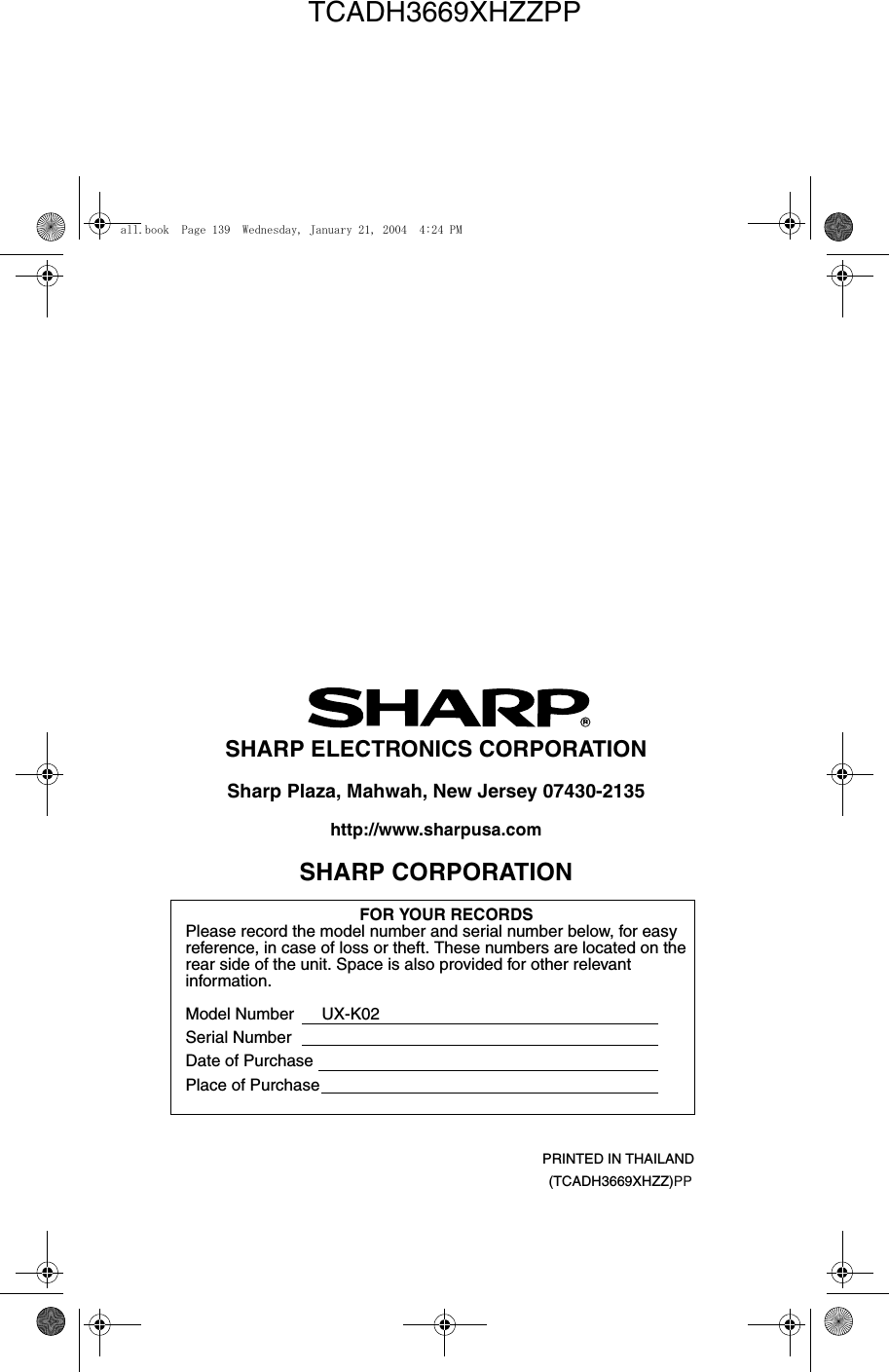 PRINTED IN THAILAND(TCADH3669XHZZ)PPSHARP ELECTRONICS CORPORATIONSharp Plaza, Mahwah, New Jersey 07430-2135http://www.sharpusa.comSHARP CORPORATIONFOR YOUR RECORDSPlease record the model number and serial number below, for easy reference, in case of loss or theft. These numbers are located on the rear side of the unit. Space is also provided for other relevant information.Model Number      UX-K02Serial NumberDate of PurchasePlace of Purchaseall.book  Page 139  Wednesday, January 21, 2004  4:24 PMTCADH3669XHZZPP