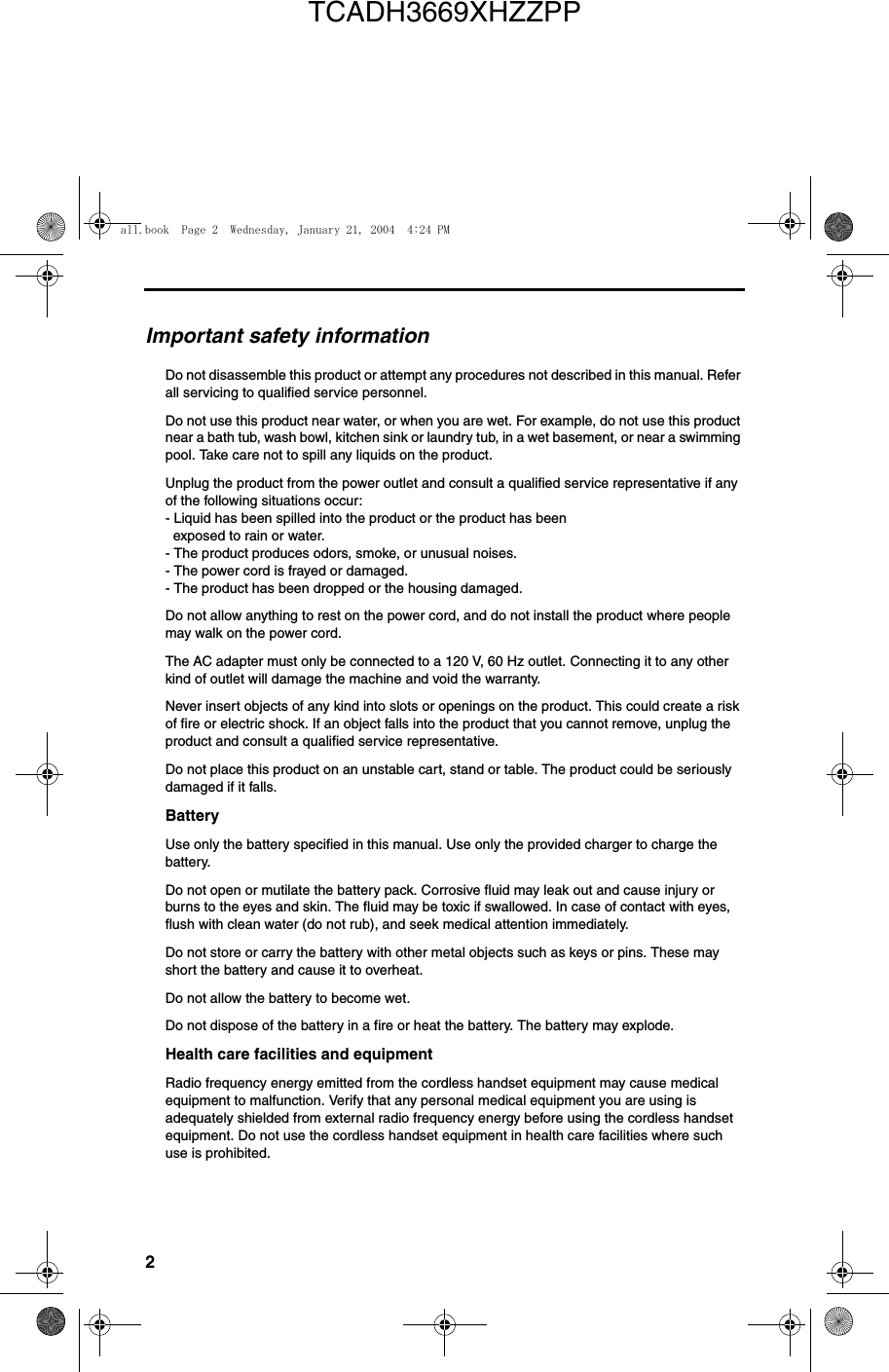 2Important safety informationDo not disassemble this product or attempt any procedures not described in this manual. Refer all servicing to qualified service personnel.Do not use this product near water, or when you are wet. For example, do not use this product near a bath tub, wash bowl, kitchen sink or laundry tub, in a wet basement, or near a swimming pool. Take care not to spill any liquids on the product.Unplug the product from the power outlet and consult a qualified service representative if any of the following situations occur:- Liquid has been spilled into the product or the product has been  exposed to rain or water.- The product produces odors, smoke, or unusual noises.- The power cord is frayed or damaged.- The product has been dropped or the housing damaged.Do not allow anything to rest on the power cord, and do not install the product where people may walk on the power cord.The AC adapter must only be connected to a 120 V, 60 Hz outlet. Connecting it to any other kind of outlet will damage the machine and void the warranty.Never insert objects of any kind into slots or openings on the product. This could create a risk of fire or electric shock. If an object falls into the product that you cannot remove, unplug the product and consult a qualified service representative.Do not place this product on an unstable cart, stand or table. The product could be seriously damaged if it falls.BatteryUse only the battery specified in this manual. Use only the provided charger to charge the battery.Do not open or mutilate the battery pack. Corrosive fluid may leak out and cause injury or burns to the eyes and skin. The fluid may be toxic if swallowed. In case of contact with eyes, flush with clean water (do not rub), and seek medical attention immediately.Do not store or carry the battery with other metal objects such as keys or pins. These may short the battery and cause it to overheat.Do not allow the battery to become wet.Do not dispose of the battery in a fire or heat the battery. The battery may explode.Health care facilities and equipmentRadio frequency energy emitted from the cordless handset equipment may cause medical equipment to malfunction. Verify that any personal medical equipment you are using is adequately shielded from external radio frequency energy before using the cordless handset equipment. Do not use the cordless handset equipment in health care facilities where such use is prohibited.all.book  Page 2  Wednesday, January 21, 2004  4:24 PMTCADH3669XHZZPP