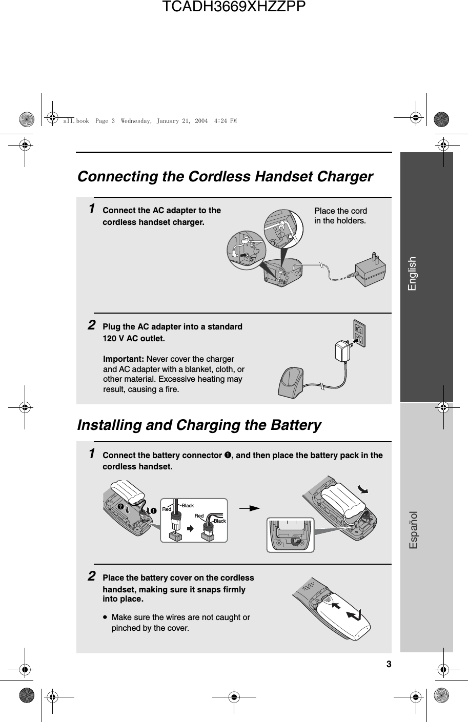 3EnglishEspañolConnecting the Cordless Handset Charger1Connect the AC adapter to the cordless handset charger.2Plug the AC adapter into a standard 120 V AC outlet.Place the cord in the holders.Installing and Charging the Battery1Connect the battery connector ➊, and then place the battery pack in the cordless handset.2Place the battery cover on the cordless handset, making sure it snaps firmly into place.•Make sure the wires are not caught or pinched by the cover.BlackRedBlackRedImportant: Never cover the charger and AC adapter with a blanket, cloth, or other material. Excessive heating may result, causing a fire.all.book  Page 3  Wednesday, January 21, 2004  4:24 PMTCADH3669XHZZPP