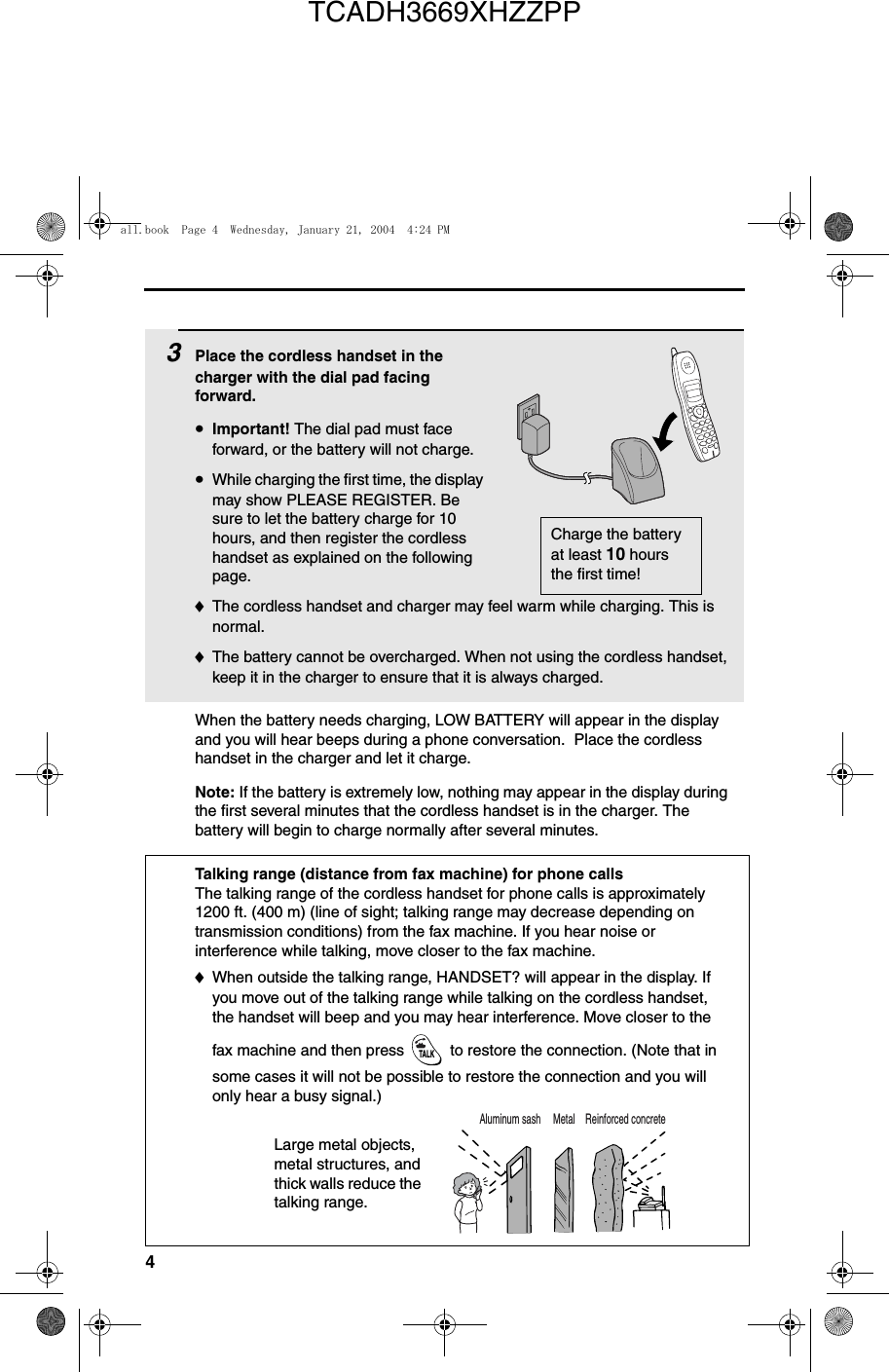 43Place the cordless handset in the charger with the dial pad facing forward.•Important! The dial pad must face forward, or the battery will not charge. •While charging the first time, the display may show PLEASE REGISTER. Be sure to let the battery charge for 10 hours, and then register the cordless handset as explained on the following page.♦The cordless handset and charger may feel warm while charging. This is normal.♦The battery cannot be overcharged. When not using the cordless handset, keep it in the charger to ensure that it is always charged.Charge the battery at least 10 hours the first time!When the battery needs charging, LOW BATTERY will appear in the display and you will hear beeps during a phone conversation.  Place the cordless handset in the charger and let it charge.Note: If the battery is extremely low, nothing may appear in the display during the first several minutes that the cordless handset is in the charger. The battery will begin to charge normally after several minutes.Reinforced concreteMetalAluminum sashTalking range (distance from fax machine) for phone callsThe talking range of the cordless handset for phone calls is approximately 1200 ft. (400 m) (line of sight; talking range may decrease depending on transmission conditions) from the fax machine. If you hear noise or interference while talking, move closer to the fax machine. ♦When outside the talking range, HANDSET? will appear in the display. If you move out of the talking range while talking on the cordless handset, the handset will beep and you may hear interference. Move closer to the fax machine and then press   to restore the connection. (Note that in some cases it will not be possible to restore the connection and you will only hear a busy signal.)TALKLarge metal objects, metal structures, and thick walls reduce the talking range.all.book  Page 4  Wednesday, January 21, 2004  4:24 PMTCADH3669XHZZPP