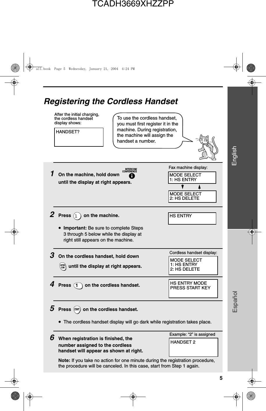 5EnglishEspañolRegistering the Cordless HandsetHANDSET?After the initial charging, the cordless handset display shows:To use the cordless handset, you must first register it in the machine. During registration, the machine will assign the handset a number.1On the machine, hold down   until the display at right appears.2Press   on the machine.•Important: Be sure to complete Steps 3 through 5 below while the display at right still appears on the machine.3On the cordless handset, hold down  until the display at right appears.4Press   on the cordless handset. 5Press   on the cordless handset. •The cordless handset display will go dark while registration takes place.6When registration is finished, the number assigned to the cordless handset will appear as shown at right.Note: If you take no action for one minute during the registration procedure, the procedure will be canceled. In this case, start from Step 1 again.INTERCOM/CONFERENCEINTERCOM1STARTMODE SELECT1: HS ENTRY2: HS DELETECordless handset display:Fax machine display:HS ENTRY MODEPRESS START KEYExample: “2” is assignedMODE SELECT1: HS ENTRYMODE SELECT2: HS DELETEHS ENTRYHANDSET 2all.book  Page 5  Wednesday, January 21, 2004  4:24 PMTCADH3669XHZZPP