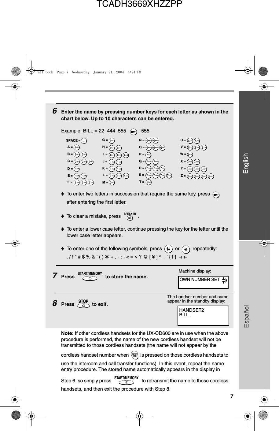 7EnglishEspañol6Enter the name by pressing number keys for each letter as shown in the chart below. Up to 10 characters can be entered.Example: BILL = 22  444  555    555♦To enter two letters in succession that require the same key, press   after entering the first letter. ♦To clear a mistake, press  .♦To enter a lower case letter, continue pressing the key for the letter until the lower case letter appears. ♦To enter one of the following symbols, press   or   repeatedly:. / ! &quot; # $ % &amp; ’ ( ) + + , - : ; &lt; = &gt; ? @ [ ¥ ] ^ _ &apos; { | }  ) (7Press   to store the name. 8Press   to exit.SPEAKERSTART/MEMORYSTOPA =B =C =D =E =F =G =H =I  =J =K =L =M =N =O =P =Q =R =S =T =U =V =W =X =Y =Z =SPACE =Machine display:HANDSET2BILLThe handset number and name appear in the standby display:Note: If other cordless handsets for the UX-CD600 are in use when the above procedure is performed, the name of the new cordless handset will not be transmitted to those cordless handsets (the name will not appear by the cordless handset number when  is pressed on those cordless handsets to use the intercom and call transfer functions). In this event, repeat the name entry procedure. The stored name automatically appears in the display in Step 6, so simply press   to retransmit the name to those cordless handsets, and then exit the procedure with Step 8.INTERCOMSTART/MEMORYOWN NUMBER SETall.book  Page 7  Wednesday, January 21, 2004  4:24 PMTCADH3669XHZZPP