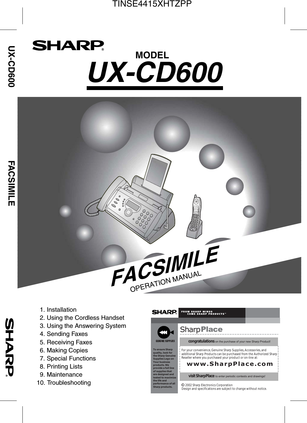 FACSIMILEOPERATION MANUALSharpPlacecongratulations on the purchase of your new Sharp Product!For your convenience, Genuine Sharp Supplies, Accessories, andadditional Sharp Products can be purchased from the Authorized SharpReseller where you purchased your product or on-line at:www.SharpPlace.comvisit SharpPlace to enter periodic contests and drawings!     2002 Sharp Electronics CorporationDesign and specifications are subject to change without notice.To ensure Sharpquality, look for  the Sharp GenuineSupplies Logo onYour businessproducts. We provide a full lineof supplies thatare designed andtested to maximizethe life andperformance of allSharp products.CMODELUX-CD600UX-CD600 FACSIMILE1. Installation2. Using the Cordless Handset3. Using the Answering System4. Sending Faxes5. Receiving Faxes6. Making Copies7. Special Functions8. Printing Lists9. Maintenance10. TroubleshootingTINSE4415XHTZPP