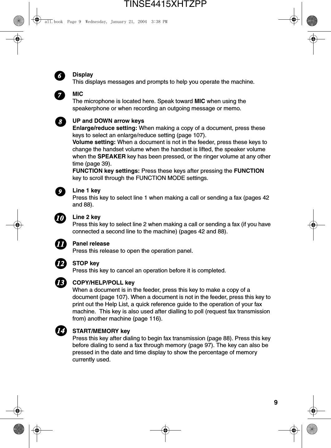 9DisplayThis displays messages and prompts to help you operate the machine.MICThe microphone is located here. Speak toward MIC when using the speakerphone or when recording an outgoing message or memo.UP and DOWN arrow keysEnlarge/reduce setting: When making a copy of a document, press these keys to select an enlarge/reduce setting (page 107). Volume setting: When a document is not in the feeder, press these keys to change the handset volume when the handset is lifted, the speaker volume when the SPEAKER key has been pressed, or the ringer volume at any other time (page 39).FUNCTION key settings: Press these keys after pressing the FUNCTION key to scroll through the FUNCTION MODE settings.Line 1 keyPress this key to select line 1 when making a call or sending a fax (pages 42 and 88).Line 2 keyPress this key to select line 2 when making a call or sending a fax (if you have connected a second line to the machine) (pages 42 and 88).Panel releasePress this release to open the operation panel.STOP keyPress this key to cancel an operation before it is completed.COPY/HELP/POLL keyWhen a document is in the feeder, press this key to make a copy of a document (page 107). When a document is not in the feeder, press this key to print out the Help List, a quick reference guide to the operation of your fax machine.  This key is also used after dialling to poll (request fax transmission from) another machine (page 116).START/MEMORY keyPress this key after dialing to begin fax transmission (page 88). Press this key before dialing to send a fax through memory (page 97). The key can also be pressed in the date and time display to show the percentage of memory currently used.1211111091314867all.book  Page 9  Wednesday, January 21, 2004  3:38 PMTINSE4415XHTZPP