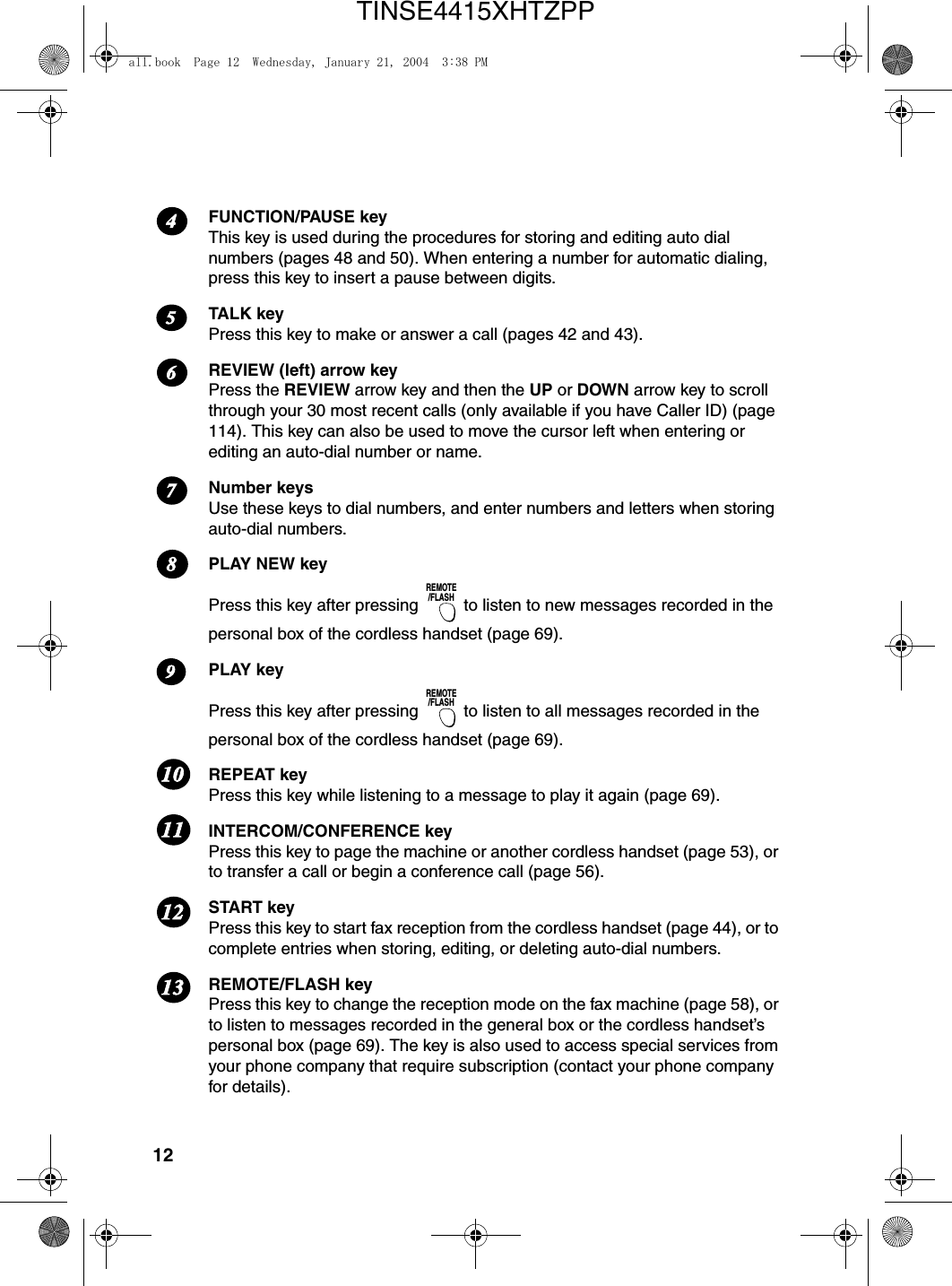 12FUNCTION/PAUSE keyThis key is used during the procedures for storing and editing auto dial numbers (pages 48 and 50). When entering a number for automatic dialing, press this key to insert a pause between digits. TALK keyPress this key to make or answer a call (pages 42 and 43). REVIEW (left) arrow keyPress the REVIEW arrow key and then the UP or DOWN arrow key to scroll through your 30 most recent calls (only available if you have Caller ID) (page 114). This key can also be used to move the cursor left when entering or editing an auto-dial number or name.Number keysUse these keys to dial numbers, and enter numbers and letters when storing auto-dial numbers. PLAY NEW keyPress this key after pressing   to listen to new messages recorded in the personal box of the cordless handset (page 69). PLAY keyPress this key after pressing   to listen to all messages recorded in the personal box of the cordless handset (page 69). REPEAT keyPress this key while listening to a message to play it again (page 69).INTERCOM/CONFERENCE keyPress this key to page the machine or another cordless handset (page 53), or to transfer a call or begin a conference call (page 56). START keyPress this key to start fax reception from the cordless handset (page 44), or to complete entries when storing, editing, or deleting auto-dial numbers.REMOTE/FLASH keyPress this key to change the reception mode on the fax machine (page 58), or to listen to messages recorded in the general box or the cordless handset’s personal box (page 69). The key is also used to access special services from your phone company that require subscription (contact your phone company for details).REMOTE/FLASHREMOTE/FLASH6781211111091354all.book  Page 12  Wednesday, January 21, 2004  3:38 PMTINSE4415XHTZPP