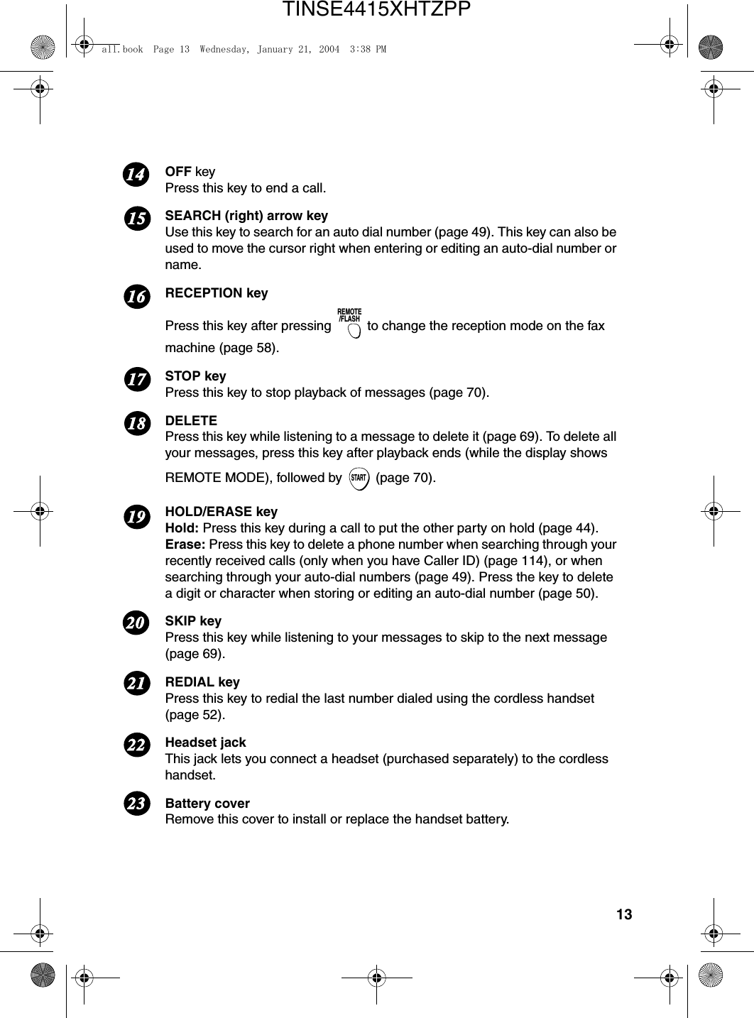 13OFF keyPress this key to end a call.SEARCH (right) arrow keyUse this key to search for an auto dial number (page 49). This key can also be used to move the cursor right when entering or editing an auto-dial number or name.RECEPTION keyPress this key after pressing   to change the reception mode on the fax machine (page 58).STOP keyPress this key to stop playback of messages (page 70).DELETEPress this key while listening to a message to delete it (page 69). To delete all your messages, press this key after playback ends (while the display shows REMOTE MODE), followed by   (page 70).HOLD/ERASE keyHold: Press this key during a call to put the other party on hold (page 44).Erase: Press this key to delete a phone number when searching through your recently received calls (only when you have Caller ID) (page 114), or when searching through your auto-dial numbers (page 49). Press the key to delete a digit or character when storing or editing an auto-dial number (page 50).SKIP keyPress this key while listening to your messages to skip to the next message (page 69).REDIAL keyPress this key to redial the last number dialed using the cordless handset (page 52).Headset jackThis jack lets you connect a headset (purchased separately) to the cordless handset.Battery coverRemove this cover to install or replace the handset battery.REMOTE/FLASHSTART17161819202122231514all.book  Page 13  Wednesday, January 21, 2004  3:38 PMTINSE4415XHTZPP