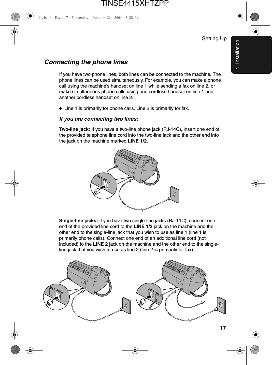 Setting Up171. InstallationConnecting the phone linesIf you have two phone lines, both lines can be connected to the machine. The phone lines can be used simultaneously. For example, you can make a phone call using the machine’s handset on line 1 while sending a fax on line 2, or make simultaneous phone calls using one cordless handset on line 1 and another cordless handset on line 2.♦Line 1 is primarily for phone calls. Line 2 is primarily for fax.If you are connecting two lines:Two-line jack: If you have a two-line phone jack (RJ-14C), insert one end of the provided telephone line cord into the two-line jack and the other end into the jack on the machine marked LINE 1/2.Single-line jacks: If you have two single-line jacks (RJ-11C), connect one end of the provided line cord to the LINE 1/2 jack on the machine and the other end to the single-line jack that you wish to use as line 1 (line 1 is primarily phone calls). Connect one end of an additional line cord (not included) to the LINE 2 jack on the machine and the other end to the single-line jack that you wish to use as line 2 (line 2 is primarily for fax). LINE 2LINE 1/2LINE 2LINE 1/2LINE 2LINE 1/2all.book  Page 17  Wednesday, January 21, 2004  3:38 PMTINSE4415XHTZPP