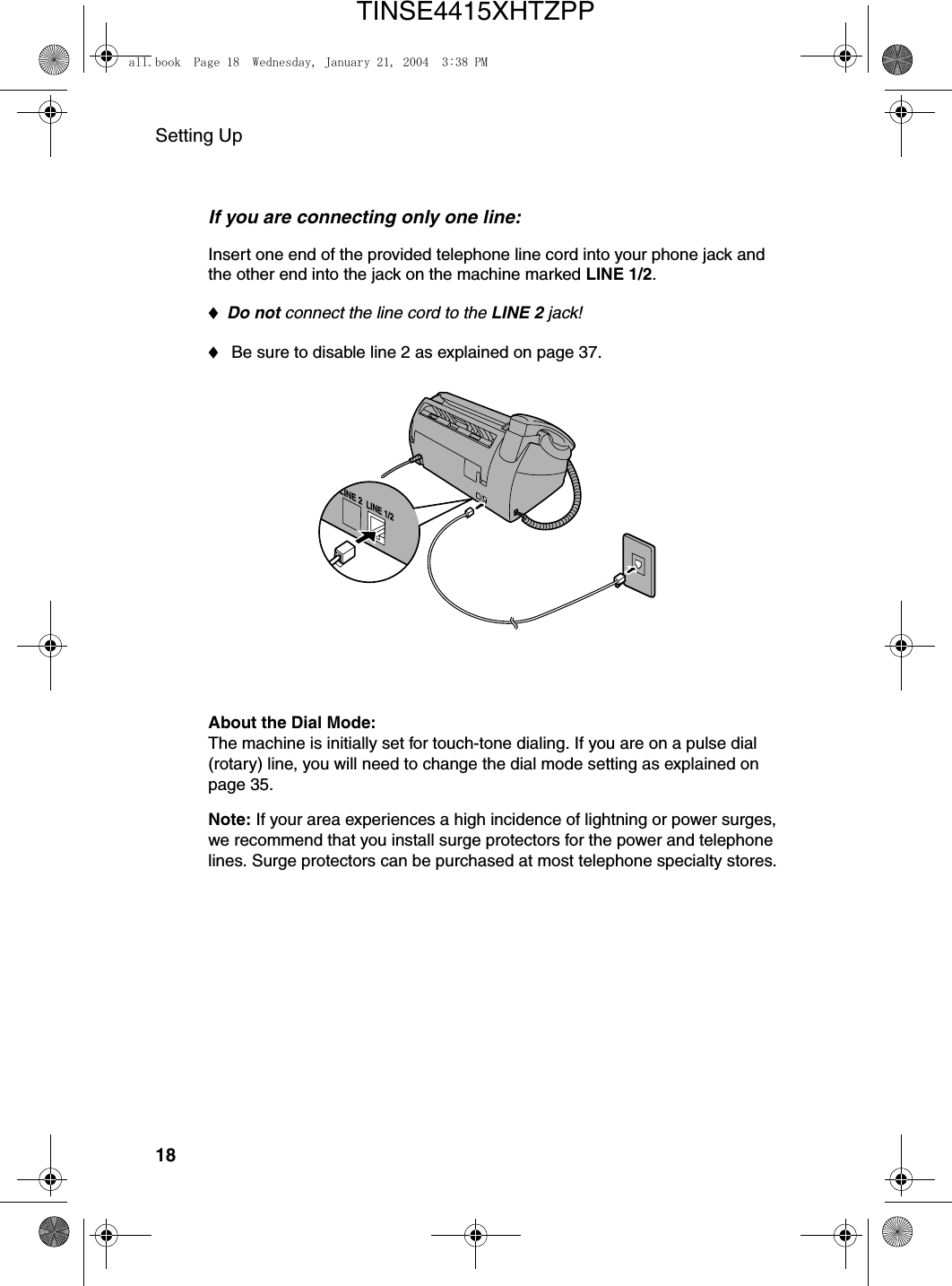 Setting Up18If you are connecting only one line:Insert one end of the provided telephone line cord into your phone jack and the other end into the jack on the machine marked LINE 1/2.♦Do not connect the line cord to the LINE 2 jack!♦ Be sure to disable line 2 as explained on page 37.LINE 2LINE 1/2About the Dial Mode: The machine is initially set for touch-tone dialing. If you are on a pulse dial (rotary) line, you will need to change the dial mode setting as explained on page 35.Note: If your area experiences a high incidence of lightning or power surges, we recommend that you install surge protectors for the power and telephone lines. Surge protectors can be purchased at most telephone specialty stores.all.book  Page 18  Wednesday, January 21, 2004  3:38 PMTINSE4415XHTZPP