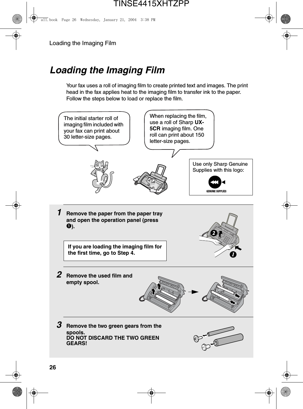 Loading the Imaging Film26Loading the Imaging FilmYour fax uses a roll of imaging film to create printed text and images. The print head in the fax applies heat to the imaging film to transfer ink to the paper. Follow the steps below to load or replace the film.1Remove the paper from the paper tray and open the operation panel (press ➊).2Remove the used film andempty spool.3Remove the two green gears from the spools. DO NOT DISCARD THE TWO GREEN GEARS!12When replacing the film, use a roll of Sharp UX-5CR imaging film. One roll can print about 150 letter-size pages.The initial starter roll of imaging film included with your fax can print about 30 letter-size pages. If you are loading the imaging film for the first time, go to Step 4.Use only Sharp Genuine Supplies with this logo:all.book  Page 26  Wednesday, January 21, 2004  3:38 PMTINSE4415XHTZPP