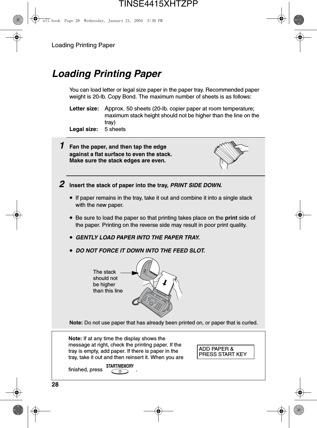 Loading Printing Paper281Fan the paper, and then tap the edge against a flat surface to even the stack. Make sure the stack edges are even.2Insert the stack of paper into the tray, PRINT SIDE DOWN.•If paper remains in the tray, take it out and combine it into a single stack with the new paper.•Be sure to load the paper so that printing takes place on the print side of the paper. Printing on the reverse side may result in poor print quality.•GENTLY LOAD PAPER INTO THE PAPER TRAY.•DO NOT FORCE IT DOWN INTO THE FEED SLOT.Note: Do not use paper that has already been printed on, or paper that is curled. Loading Printing PaperYou can load letter or legal size paper in the paper tray. Recommended paper weight is 20-lb. Copy Bond. The maximum number of sheets is as follows:Letter size: Approx. 50 sheets (20-Ib. copier paper at room temperature; maximum stack height should not be higher than the line on the tray)Legal size: 5 sheetsNote: If at any time the display shows the message at right, check the printing paper. If the tray is empty, add paper. If there is paper in the tray, take it out and then reinsert it. When you are finished, press .START/MEMORYThe stack should not be higher than this lineADD PAPER &amp;PRESS START KEYall.book  Page 28  Wednesday, January 21, 2004  3:38 PMTINSE4415XHTZPP