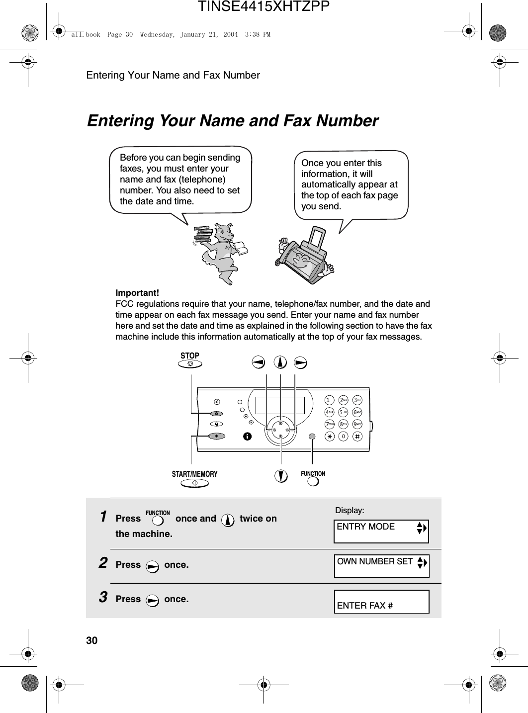 Entering Your Name and Fax Number30Entering Your Name and Fax NumberOnce you enter this information, it will automatically appear at the top of each fax page you send.Before you can begin sending faxes, you must enter your name and fax (telephone) number. You also need to set the date and time. FUNCTIONSTART/MEMORYSTOPImportant!FCC regulations require that your name, telephone/fax number, and the date and time appear on each fax message you send. Enter your name and fax number here and set the date and time as explained in the following section to have the fax machine include this information automatically at the top of your fax messages.1Press   once and   twice on the machine.2Press  once.3Press  once.FUNCTIONDisplay:ENTRY MODEOWN NUMBER SETENTER FAX #all.book  Page 30  Wednesday, January 21, 2004  3:38 PMTINSE4415XHTZPP