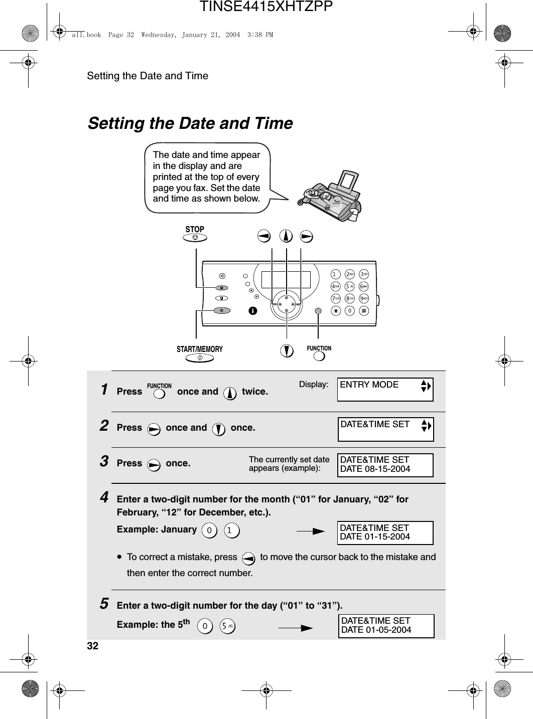 Setting the Date and Time32Setting the Date and Time1Press   once and   twice.2Press   once and   once.3Press  once. 4Enter a two-digit number for the month (“01” for January, “02” for February, “12” for December, etc.).Example: January   •To correct a mistake, press   to move the cursor back to the mistake and then enter the correct number.5Enter a two-digit number for the day (“01” to “31”).Example: the 5th    FUNCTIONThe date and time appear in the display and are printed at the top of every page you fax. Set the date and time as shown below.Display:The currently set date appears (example):ENTRY MODEDATE&amp;TIME SETDATE&amp;TIME SETDATE 08-15-2004DATE&amp;TIME SETDATE 01-15-2004DATE&amp;TIME SETDATE 01-05-2004FUNCTIONSTART/MEMORYSTOPall.book  Page 32  Wednesday, January 21, 2004  3:38 PMTINSE4415XHTZPP