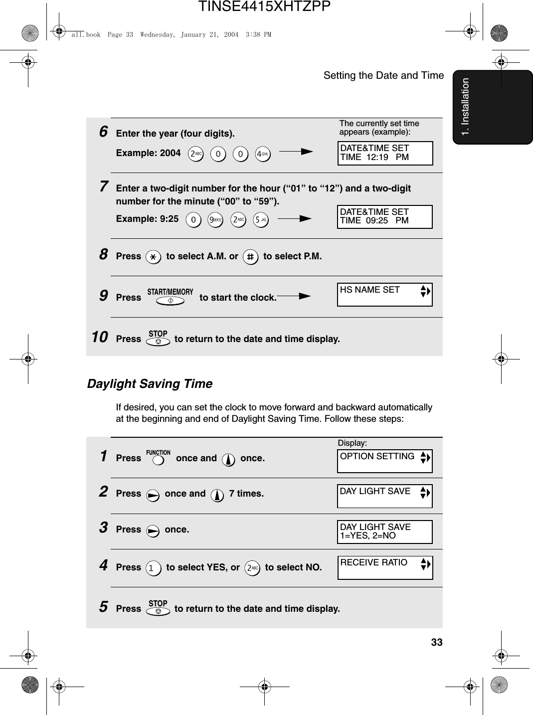 Setting the Date and Time331. Installation1Press   once and   once.2Press   once and   7 times.3Press  once.4Press   to select YES, or   to select NO.5Press   to return to the date and time display.FUNCTIONSTOPDaylight Saving TimeIf desired, you can set the clock to move forward and backward automatically at the beginning and end of Daylight Saving Time. Follow these steps:6Enter the year (four digits).Example: 2004        7Enter a two-digit number for the hour (“01” to “12”) and a two-digit number for the minute (“00” to “59”).Example: 9:25        8Press   to select A.M. or   to select P.M.9Press   to start the clock.10Press   to return to the date and time display.START/MEMORYSTOPThe currently set time appears (example):DATE&amp;TIME SETTIME  12:19   PMDATE&amp;TIME SETTIME  09:25   PMHS NAME SETDAY LIGHT SAVEDAY LIGHT SAVE1=YES, 2=NORECEIVE RATIODisplay:OPTION SETTINGall.book  Page 33  Wednesday, January 21, 2004  3:38 PMTINSE4415XHTZPP
