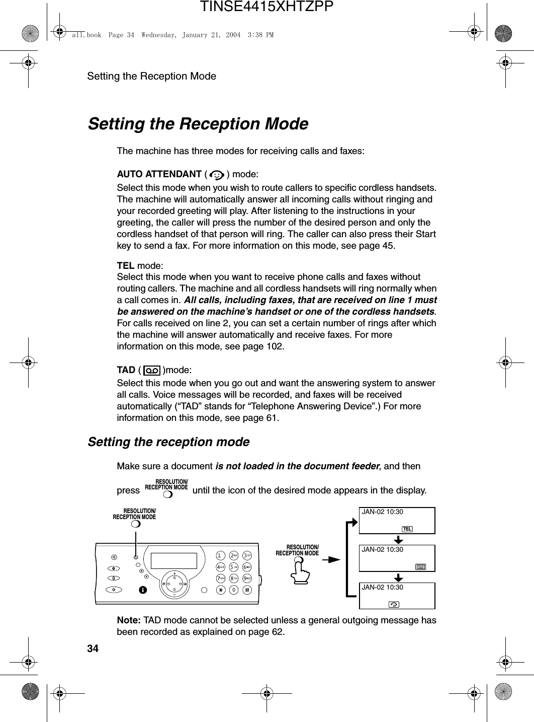 Setting the Reception Mode34Setting the Reception ModeThe machine has three modes for receiving calls and faxes:AUTO ATTENDANT ( ) mode:Select this mode when you wish to route callers to specific cordless handsets. The machine will automatically answer all incoming calls without ringing and your recorded greeting will play. After listening to the instructions in your greeting, the caller will press the number of the desired person and only the cordless handset of that person will ring. The caller can also press their Start key to send a fax. For more information on this mode, see page 45.TEL mode:Select this mode when you want to receive phone calls and faxes without routing callers. The machine and all cordless handsets will ring normally when a call comes in. All calls, including faxes, that are received on line 1 must be answered on the machine’s handset or one of the cordless handsets. For calls received on line 2, you can set a certain number of rings after which the machine will answer automatically and receive faxes. For more information on this mode, see page 102.TAD ( )mode:Select this mode when you go out and want the answering system to answer all calls. Voice messages will be recorded, and faxes will be received automatically (“TAD” stands for “Telephone Answering Device”.) For more information on this mode, see page 61.Setting the reception modeMake sure a document is not loaded in the document feeder, and then press   until the icon of the desired mode appears in the display.RESOLUTION/RECEPTION MODETELJAN-02 10:30JAN-02 10:30JAN-02 10:30RESOLUTION/RECEPTION MODERESOLUTION/RECEPTION MODENote: TAD mode cannot be selected unless a general outgoing message has been recorded as explained on page 62.all.book  Page 34  Wednesday, January 21, 2004  3:38 PMTINSE4415XHTZPP