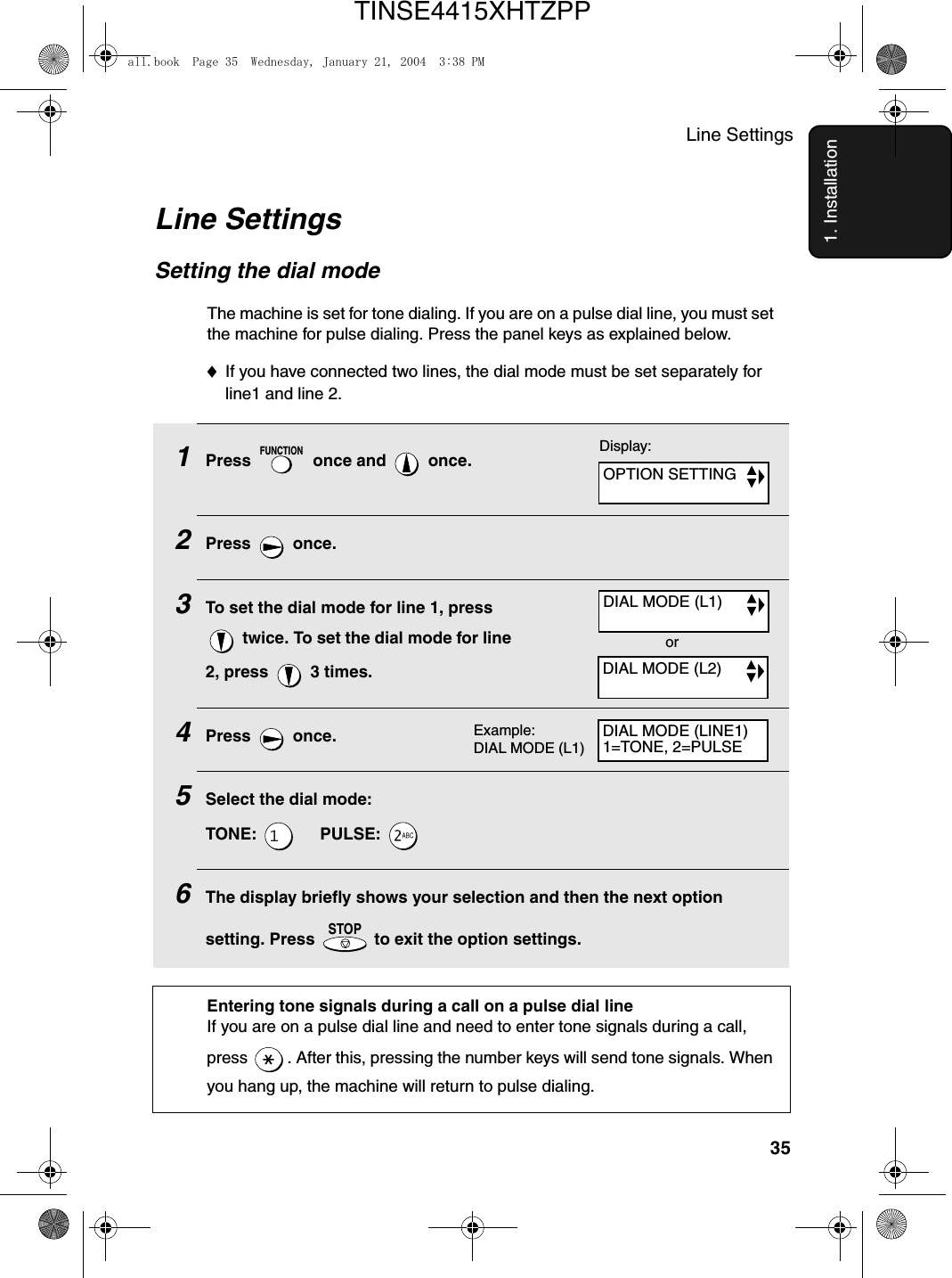 Line Settings351. InstallationLine SettingsSetting the dial mode The machine is set for tone dialing. If you are on a pulse dial line, you must set the machine for pulse dialing. Press the panel keys as explained below.♦If you have connected two lines, the dial mode must be set separately for line1 and line 2. 1Press   once and   once.2Press  once.3To set the dial mode for line 1, press  twice. To set the dial mode for line 2, press   3 times.4Press  once.5Select the dial mode:TONE:       PULSE: 6The display briefly shows your selection and then the next option setting. Press   to exit the option settings.FUNCTIONSTOPDisplay:Example: DIAL MODE (L1)DIAL MODE (L1)DIAL MODE (L2)OPTION SETTINGDIAL MODE (LINE1)1=TONE, 2=PULSEorEntering tone signals during a call on a pulse dial lineIf you are on a pulse dial line and need to enter tone signals during a call, press  . After this, pressing the number keys will send tone signals. When you hang up, the machine will return to pulse dialing.all.book  Page 35  Wednesday, January 21, 2004  3:38 PMTINSE4415XHTZPP