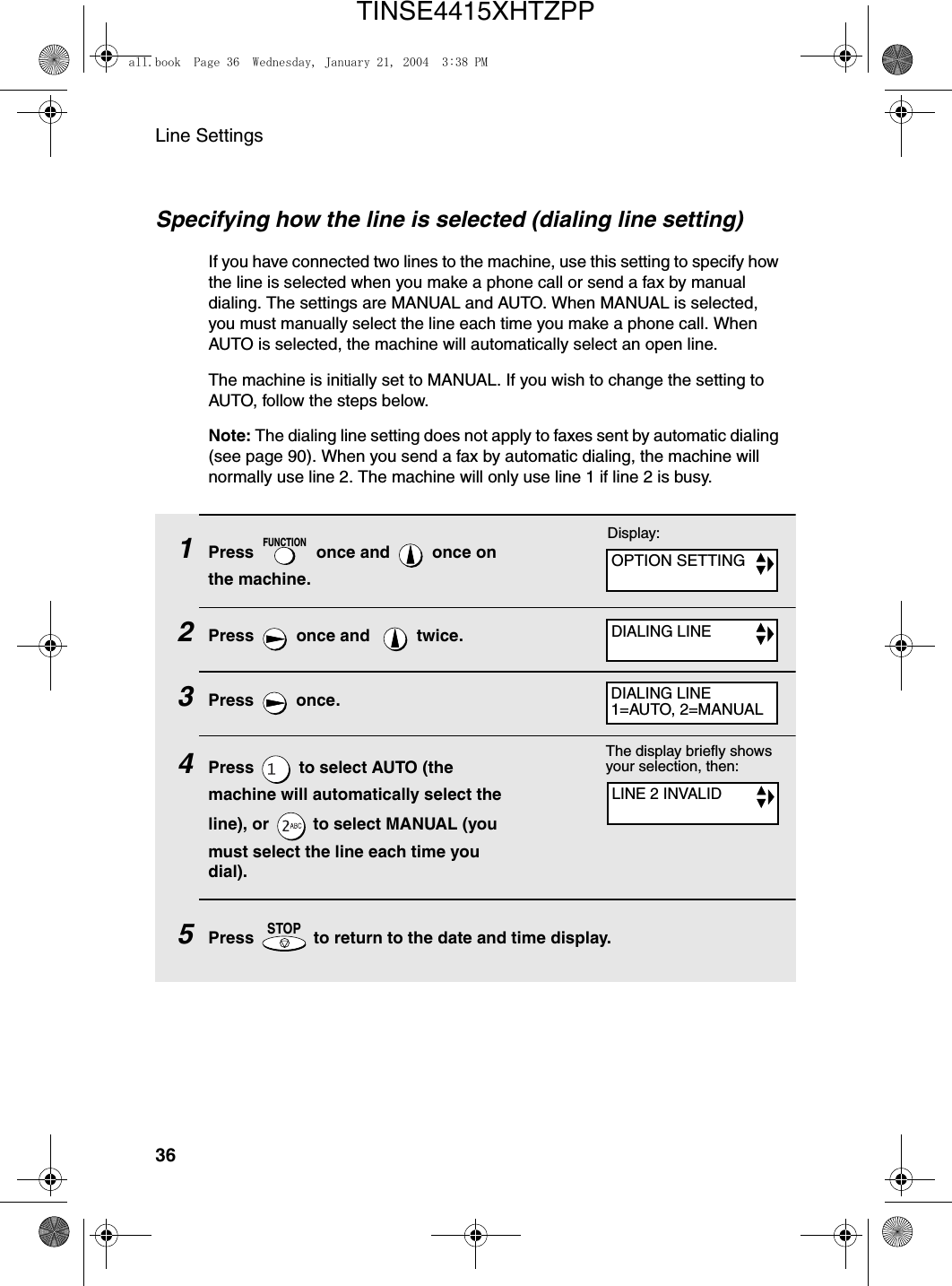 Line Settings36Specifying how the line is selected (dialing line setting)If you have connected two lines to the machine, use this setting to specify how the line is selected when you make a phone call or send a fax by manual dialing. The settings are MANUAL and AUTO. When MANUAL is selected, you must manually select the line each time you make a phone call. When AUTO is selected, the machine will automatically select an open line. The machine is initially set to MANUAL. If you wish to change the setting to AUTO, follow the steps below.Note: The dialing line setting does not apply to faxes sent by automatic dialing (see page 90). When you send a fax by automatic dialing, the machine will normally use line 2. The machine will only use line 1 if line 2 is busy.1Press   once and   once on the machine.2Press   once and    twice.3Press  once.4Press   to select AUTO (the machine will automatically select the line), or   to select MANUAL (you must select the line each time you dial).5Press   to return to the date and time display.FUNCTIONSTOPDisplay:OPTION SETTINGDIALING LINEDIALING LINE1=AUTO, 2=MANUALThe display briefly shows your selection, then:LINE 2 INVALIDall.book  Page 36  Wednesday, January 21, 2004  3:38 PMTINSE4415XHTZPP