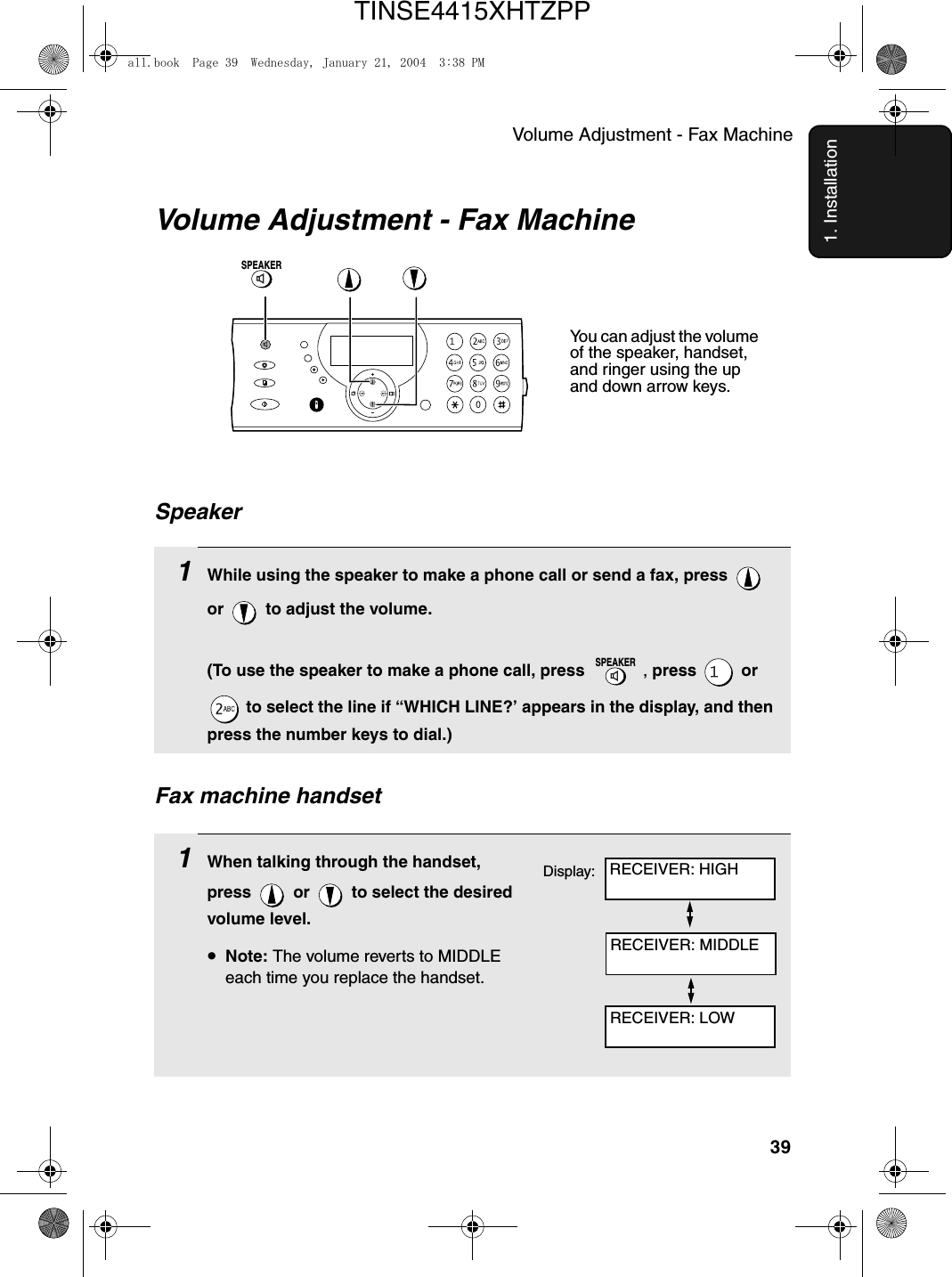 Volume Adjustment - Fax Machine391. InstallationVolume Adjustment - Fax Machine1While using the speaker to make a phone call or send a fax, press   or   to adjust the volume.(To use the speaker to make a phone call, press  , press  or  to select the line if “WHICH LINE?’ appears in the display, and then press the number keys to dial.)SPEAKERSpeakerSPEAKER1When talking through the handset, press   or   to select the desired volume level.•Note: The volume reverts to MIDDLE each time you replace the handset.Fax machine handsetYou can adjust the volume of the speaker, handset, and ringer using the up and down arrow keys.Display: RECEIVER: HIGHRECEIVER: MIDDLERECEIVER: LOWall.book  Page 39  Wednesday, January 21, 2004  3:38 PMTINSE4415XHTZPP