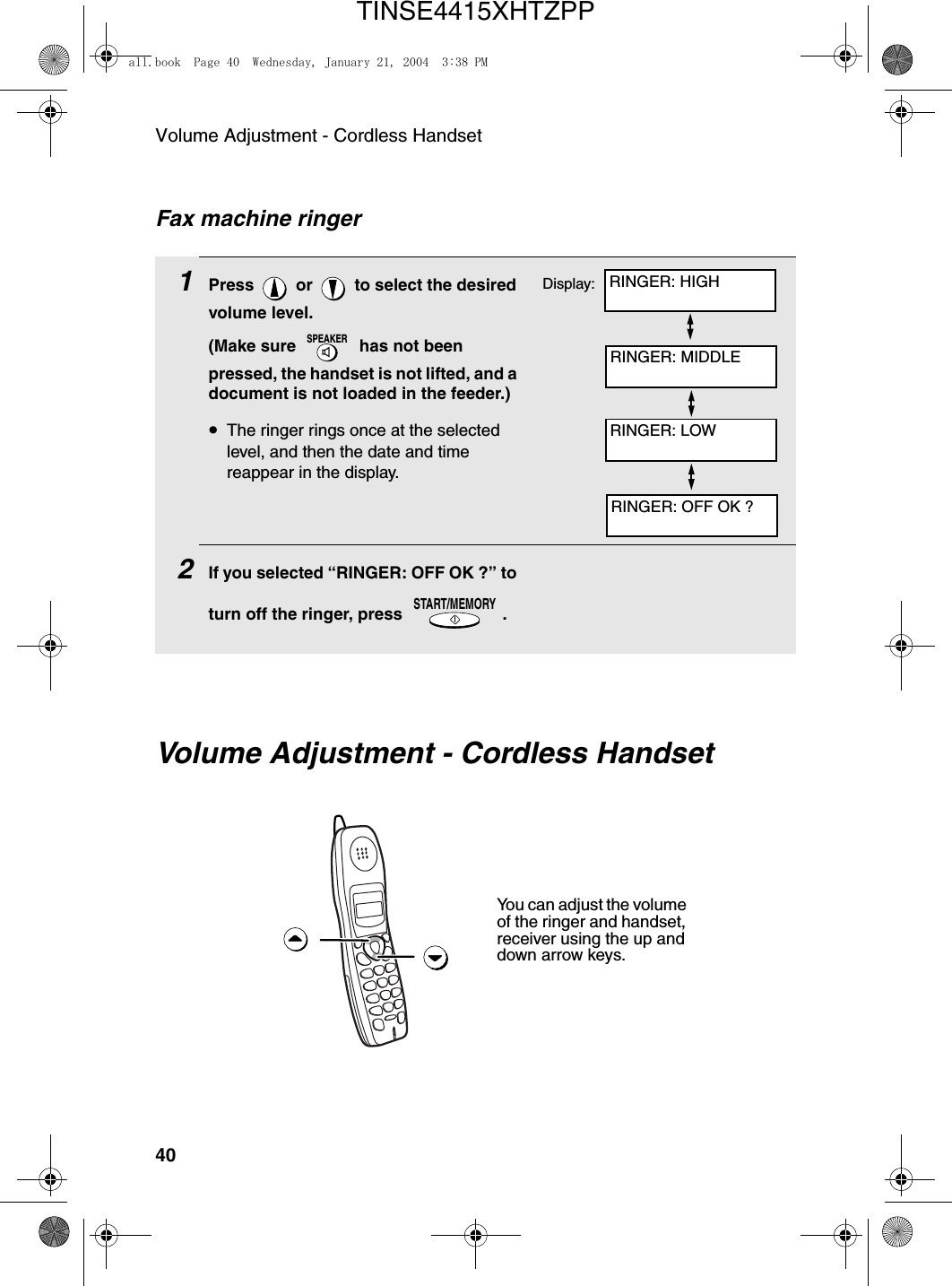 Volume Adjustment - Cordless Handset401Press   or   to select the desired volume level. (Make sure   has not been pressed, the handset is not lifted, and a document is not loaded in the feeder.)•The ringer rings once at the selected level, and then the date and time reappear in the display.2If you selected “RINGER: OFF OK ?” to turn off the ringer, press  .SPEAKERSTART/MEMORYFax machine ringerDisplay:Volume Adjustment - Cordless HandsetYou can adjust the volume of the ringer and handset, receiver using the up and down arrow keys.RINGER: HIGHRINGER: MIDDLERINGER: LOWRINGER: OFF OK ?all.book  Page 40  Wednesday, January 21, 2004  3:38 PMTINSE4415XHTZPP