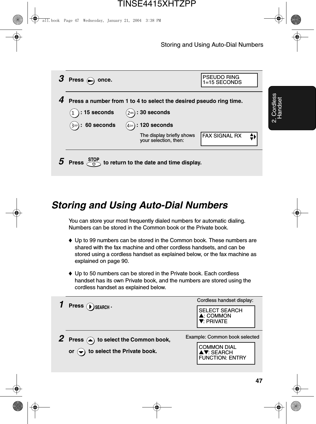 Storing and Using Auto-Dial Numbers472. Cordless HandsetStoring and Using Auto-Dial NumbersYou can store your most frequently dialed numbers for automatic dialing. Numbers can be stored in the Common book or the Private book. ♦Up to 99 numbers can be stored in the Common book. These numbers are shared with the fax machine and other cordless handsets, and can be stored using a cordless handset as explained below, or the fax machine as explained on page 90. ♦Up to 50 numbers can be stored in the Private book. Each cordless handset has its own Private book, and the numbers are stored using the cordless handset as explained below.1Press .2Press   to select the Common book, or   to select the Private book.SEARCHCordless handset display:SELECT SEARCH▲: COMMON▼: PRIVATECOMMON DIAL▲▼: SEARCHFUNCTION: ENTRYExample: Common book selected3Press  once.4Press a number from 1 to 4 to select the desired pseudo ring time.: 15 seconds        : 30 seconds:  60 seconds       : 120 seconds5Press   to return to the date and time display.STOPFAX SIGNAL RXPSEUDO RING1=15 SECONDSThe display briefly shows your selection, then:all.book  Page 47  Wednesday, January 21, 2004  3:38 PMTINSE4415XHTZPP