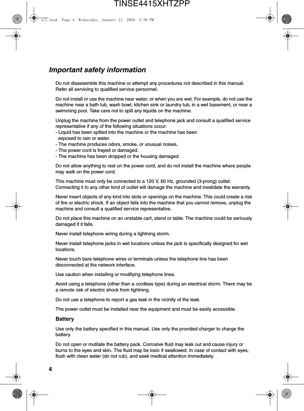 4Important safety informationDo not disassemble this machine or attempt any procedures not described in this manual. Refer all servicing to qualified service personnel.Do not install or use the machine near water, or when you are wet. For example, do not use the machine near a bath tub, wash bowl, kitchen sink or laundry tub, in a wet basement, or near a swimming pool. Take care not to spill any liquids on the machine.Unplug the machine from the power outlet and telephone jack and consult a qualified service representative if any of the following situations occur:- Liquid has been spilled into the machine or the machine has been  exposed to rain or water.- The machine produces odors, smoke, or unusual noises.- The power cord is frayed or damaged.- The machine has been dropped or the housing damaged.Do not allow anything to rest on the power cord, and do not install the machine where people may walk on the power cord.This machine must only be connected to a 120 V, 60 Hz, grounded (3-prong) outlet. Connecting it to any other kind of outlet will damage the machine and invalidate the warranty.Never insert objects of any kind into slots or openings on the machine. This could create a risk of fire or electric shock. If an object falls into the machine that you cannot remove, unplug the machine and consult a qualified service representative.Do not place this machine on an unstable cart, stand or table. The machine could be seriously damaged if it falls.Never install telephone wiring during a lightning storm.Never install telephone jacks in wet locations unless the jack is specifically designed for wet locations.Never touch bare telephone wires or terminals unless the telephone line has been disconnected at the network interface.Use caution when installing or modifying telephone lines.Avoid using a telephone (other than a cordless type) during an electrical storm. There may be a remote risk of electric shock from lightning.Do not use a telephone to report a gas leak in the vicinity of the leak.The power outlet must be installed near the equipment and must be easily accessible.BatteryUse only the battery specified in this manual. Use only the provided charger to charge the battery.Do not open or mutilate the battery pack. Corrosive fluid may leak out and cause injury or burns to the eyes and skin. The fluid may be toxic if swallowed. In case of contact with eyes, flush with clean water (do not rub), and seek medical attention immediately.all.book  Page 4  Wednesday, January 21, 2004  3:38 PMTINSE4415XHTZPP