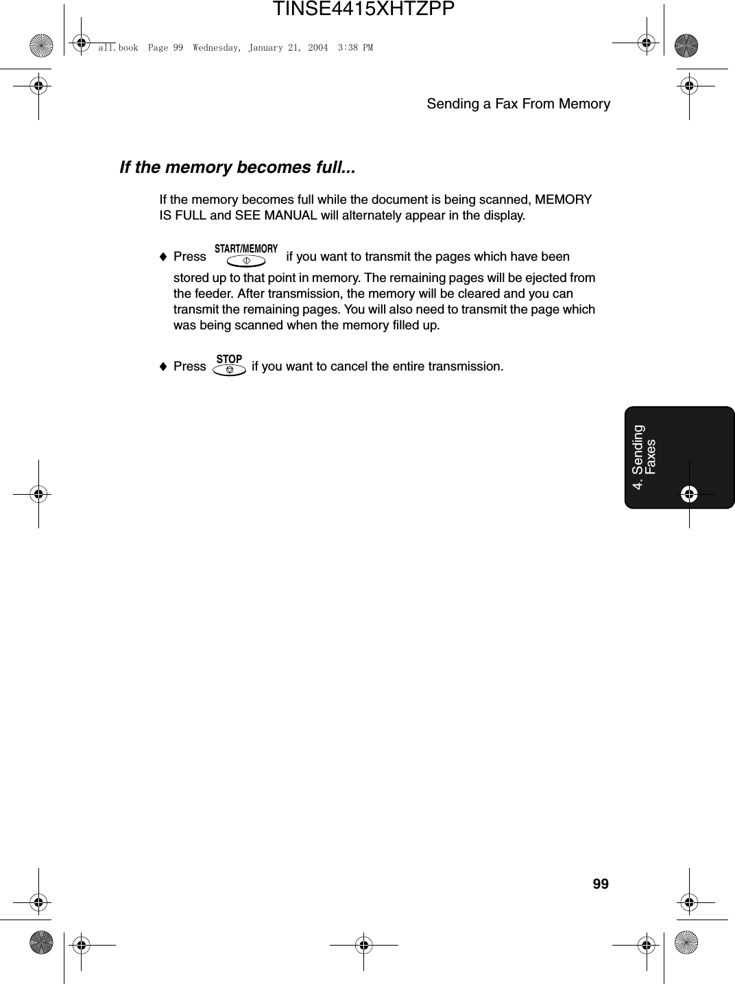 Sending a Fax From Memory994. Sending FaxesIf the memory becomes full...If the memory becomes full while the document is being scanned, MEMORY IS FULL and SEE MANUAL will alternately appear in the display.♦Press   if you want to transmit the pages which have been stored up to that point in memory. The remaining pages will be ejected from the feeder. After transmission, the memory will be cleared and you can transmit the remaining pages. You will also need to transmit the page which was being scanned when the memory filled up.♦Press   if you want to cancel the entire transmission.START/MEMORYSTOPall.book  Page 99  Wednesday, January 21, 2004  3:38 PMTINSE4415XHTZPP