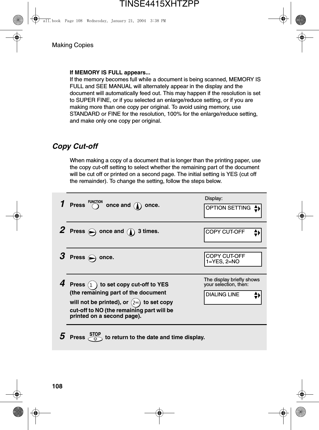 Making Copies1081Press   once and   once.2Press   once and   3 times.3Press  once.4Press   to set copy cut-off to YES (the remaining part of the document will not be printed), or   to set copy cut-off to NO (the remaining part will be printed on a second page).5Press   to return to the date and time display.FUNCTIONSTOPThe display briefly shows your selection, then:Copy Cut-offWhen making a copy of a document that is longer than the printing paper, use the copy cut-off setting to select whether the remaining part of the document will be cut off or printed on a second page. The initial setting is YES (cut off the remainder). To change the setting, follow the steps below.Display:OPTION SETTINGCOPY CUT-OFFCOPY CUT-OFF1=YES, 2=NODIALING LINEIf MEMORY IS FULL appears...If the memory becomes full while a document is being scanned, MEMORY IS FULL and SEE MANUAL will alternately appear in the display and the document will automatically feed out. This may happen if the resolution is set to SUPER FINE, or if you selected an enlarge/reduce setting, or if you are making more than one copy per original. To avoid using memory, use STANDARD or FINE for the resolution, 100% for the enlarge/reduce setting, and make only one copy per original.all.book  Page 108  Wednesday, January 21, 2004  3:38 PMTINSE4415XHTZPP