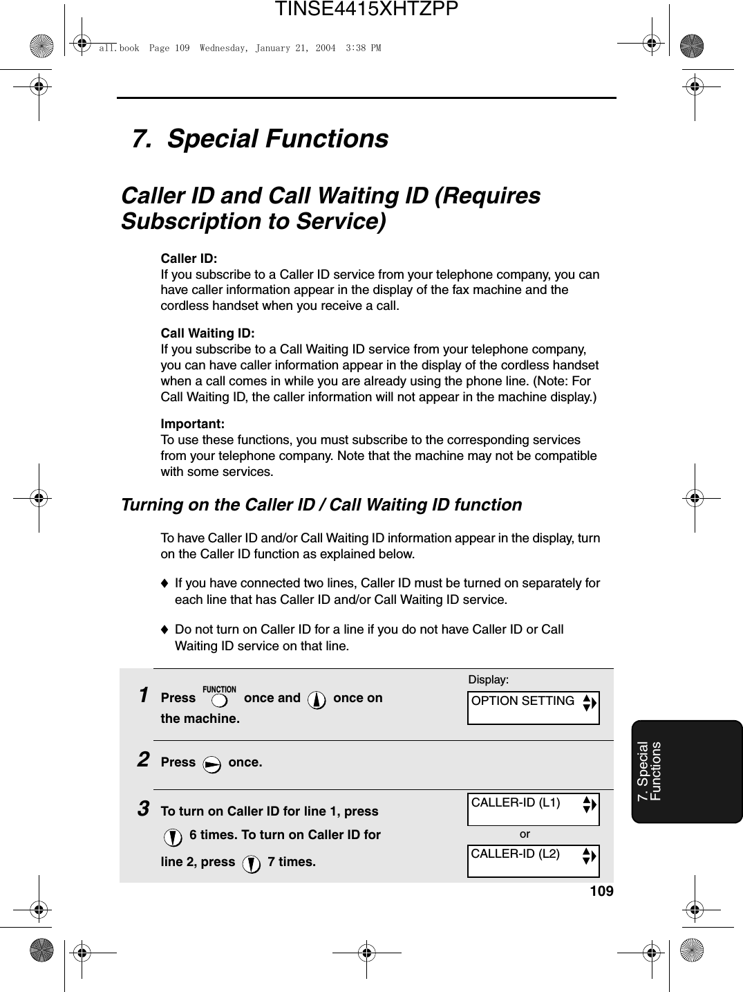 1097. Special Functions7.  Special FunctionsCaller ID and Call Waiting ID (Requires Subscription to Service)Caller ID: If you subscribe to a Caller ID service from your telephone company, you can have caller information appear in the display of the fax machine and the cordless handset when you receive a call.Call Waiting ID: If you subscribe to a Call Waiting ID service from your telephone company, you can have caller information appear in the display of the cordless handset when a call comes in while you are already using the phone line. (Note: For Call Waiting ID, the caller information will not appear in the machine display.)Important:To use these functions, you must subscribe to the corresponding services from your telephone company. Note that the machine may not be compatible with some services.Turning on the Caller ID / Call Waiting ID functionTo have Caller ID and/or Call Waiting ID information appear in the display, turn on the Caller ID function as explained below. ♦If you have connected two lines, Caller ID must be turned on separately for each line that has Caller ID and/or Call Waiting ID service. ♦Do not turn on Caller ID for a line if you do not have Caller ID or Call Waiting ID service on that line.1Press   once and   once on the machine.2Press  once.3To turn on Caller ID for line 1, press  6 times. To turn on Caller ID for line 2, press   7 times.FUNCTIONDisplay:OPTION SETTINGCALLER-ID (L1)CALLER-ID (L2)orall.book  Page 109  Wednesday, January 21, 2004  3:38 PMTINSE4415XHTZPP