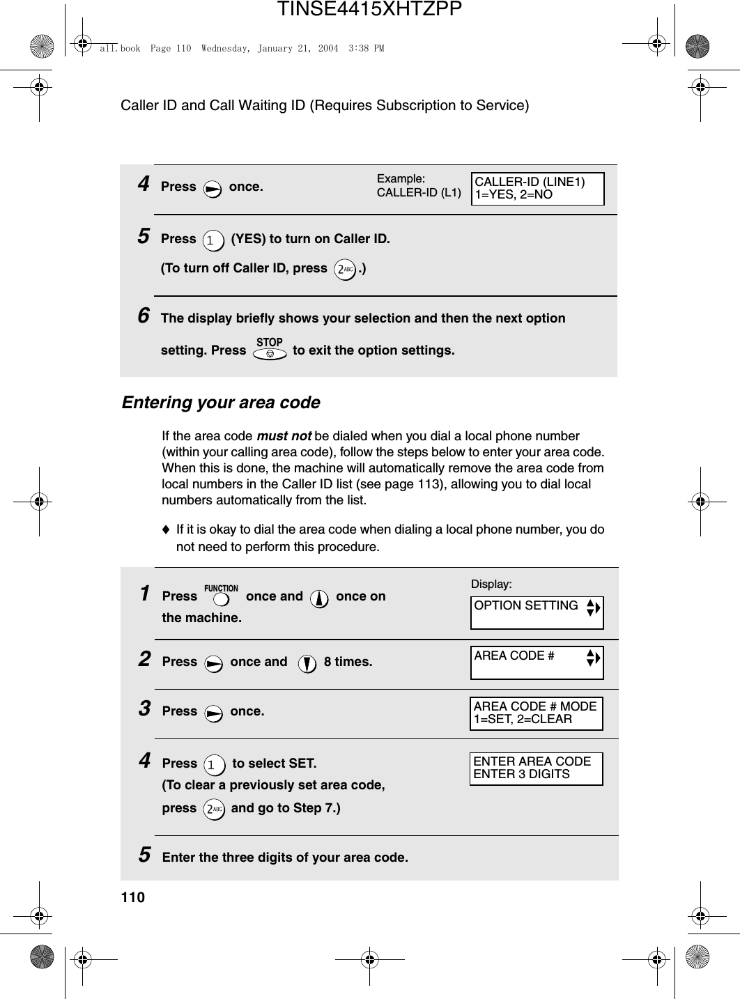 Caller ID and Call Waiting ID (Requires Subscription to Service)1101Press   once and   once on the machine.2Press   once and    8 times.3Press  once.4Press   to select SET. (To clear a previously set area code, press   and go to Step 7.)5Enter the three digits of your area code.FUNCTION4Press  once.5Press   (YES) to turn on Caller ID.(To turn off Caller ID, press  .)6The display briefly shows your selection and then the next option setting. Press   to exit the option settings.STOPEntering your area codeIf the area code must not be dialed when you dial a local phone number (within your calling area code), follow the steps below to enter your area code. When this is done, the machine will automatically remove the area code from local numbers in the Caller ID list (see page 113), allowing you to dial local numbers automatically from the list.♦If it is okay to dial the area code when dialing a local phone number, you do not need to perform this procedure.Display:OPTION SETTINGAREA CODE #AREA CODE # MODE1=SET, 2=CLEARENTER AREA CODEENTER 3 DIGITSExample: CALLER-ID (L1) CALLER-ID (LINE1)1=YES, 2=NOall.book  Page 110  Wednesday, January 21, 2004  3:38 PMTINSE4415XHTZPP