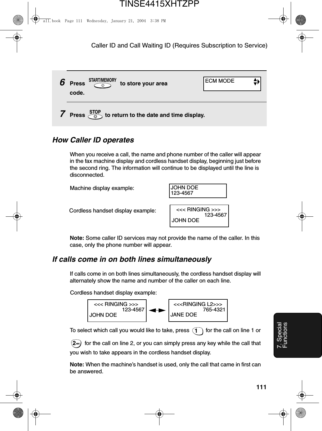 Caller ID and Call Waiting ID (Requires Subscription to Service)1117. Special FunctionsHow Caller ID operatesWhen you receive a call, the name and phone number of the caller will appear in the fax machine display and cordless handset display, beginning just before the second ring. The information will continue to be displayed until the line is disconnected.Note: Some caller ID services may not provide the name of the caller. In this case, only the phone number will appear.If calls come in on both lines simultaneouslyIf calls come in on both lines simultaneously, the cordless handset display will alternately show the name and number of the caller on each line.To select which call you would like to take, press   for the call on line 1 or  for the call on line 2, or you can simply press any key while the call that you wish to take appears in the cordless handset display.Note: When the machine’s handset is used, only the call that came in first can be answered.1ABC2Machine display example: JOHN DOE123-4567   &lt;&lt;&lt; RINGING &gt;&gt;&gt;                       123-4567JOHN DOECordless handset display example:6Press   to store your area code.7Press   to return to the date and time display.START/MEMORYSTOPECM MODE   &lt;&lt;&lt; RINGING &gt;&gt;&gt;                       123-4567JOHN DOE  &lt;&lt;&lt;RINGING L2&gt;&gt;&gt;                       765-4321JANE DOECordless handset display example:all.book  Page 111  Wednesday, January 21, 2004  3:38 PMTINSE4415XHTZPP