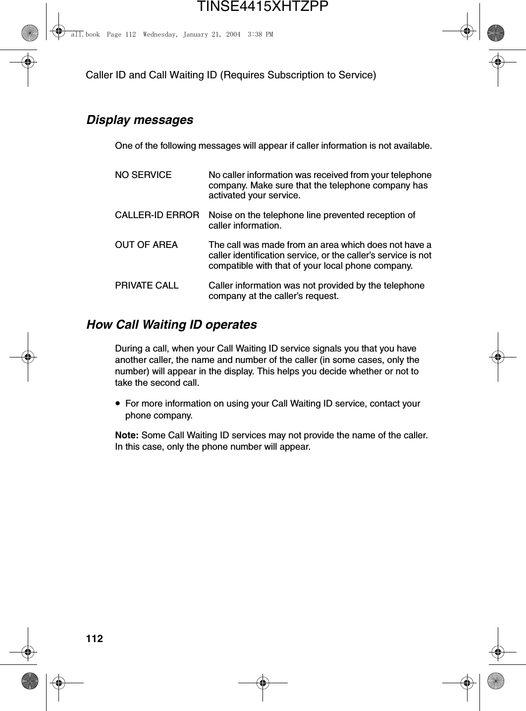 Caller ID and Call Waiting ID (Requires Subscription to Service)112Display messagesOne of the following messages will appear if caller information is not available.How Call Waiting ID operatesDuring a call, when your Call Waiting ID service signals you that you have another caller, the name and number of the caller (in some cases, only the number) will appear in the display. This helps you decide whether or not to take the second call.•For more information on using your Call Waiting ID service, contact your phone company.Note: Some Call Waiting ID services may not provide the name of the caller. In this case, only the phone number will appear.NO SERVICE No caller information was received from your telephone company. Make sure that the telephone company has activated your service.CALLER-ID ERROR Noise on the telephone line prevented reception of caller information.OUT OF AREA The call was made from an area which does not have a caller identification service, or the caller’s service is not compatible with that of your local phone company.PRIVATE CALL Caller information was not provided by the telephone company at the caller’s request.all.book  Page 112  Wednesday, January 21, 2004  3:38 PMTINSE4415XHTZPP